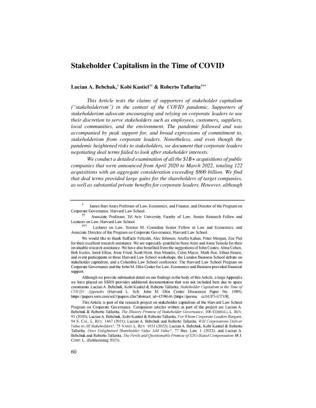 handle is hein.journals/yjor40 and id is 60 raw text is: 













Stakeholder Capitalism in the Time of COVID




Lucian   A. Bebchuk,t   Kobi   Kastieltt &  Roberto   Tallaritattt


        This  Article tests the  claims  of supporters  of  stakeholder  capitalism
(stakeholderism') in the context of the COVID pandemic. Supporters of
stakeholderism   advocate  encouraging and relying on corporate leaders to use
their discretion to serve  stakeholders  such as employees,   customers,  suppliers,
local  communities,   and   the environment. The pandemic followed and was
accompanied by peak support for, and broad expressions of commitment to,
stakeholderism   from   corporate   leaders.  Nonetheless,   and  even  though   the
pandemic   heightened  risks to stakeholders, we  document   that corporate  leaders
negotiating  deal terms failed  to look after stakeholder interests.
        We  conduct  a detailed examination   of all the $JB+ acquisitions of public
companies   that were  announced   from  April  2020  to March   2022,  totaling 122
acquisitions  with an  aggregate  consideration   exceeding  $800  billion. We  find
that deal  terms provided  large  gains for the shareholders  of target companies,
as well as substantial private  benefits for corporate leaders. However,   although




      t  James Barr Ames Professor of Law, Economics, and Finance, and Director of the Program on
Corporate Governance, Harvard Law School.
      ??  Associate Professor, Tel Aviv University Faculty of Law; Senior Research Fellow and
Lecturer on Law, Harvard Law School.
      t??  Lecturer on Law, Terence M. Considine Senior Fellow in Law and Economics, and
Associate Director of the Program on Corporate Governance, Harvard Law School.
      We would like to thank Raffaele Felicetti, Alec Johnson, Ariella Kahan, Peter Morgan, Zoe Piel
for their excellent research assistance. We are especially grateful to Roee Amir and Anna Toniolo for their
invaluable research assistance. We have also benefited from the suggestions of John Coates, Alma Cohen,
Bob Eccles, Jared Ellias, Jesse Fried, Scott Hirst, Ron Masulis, Colin Mayer, Mark Roe, Ethan Rouen,
and event participants in three Harvard Law School workshops, the London Business School debate on
stakeholder capitalism, and a Columbia Law School conference. The Harvard Law School Program on
Corporate Governance and the John M. Olin Center for Law, Economics and Business provided financial
support.
      Although we provide substantial detail on our findings in the body of this Article, a large Appendix
we have placed on SSRN provides additional documentation that was not included here due to space
constraints. Lucian A. Bebchuk, Kobi Kastiel & Roberto Tallarita, Stakeholder Capitalism in the Time of
COVID:   Appendix (Harvard L.  Sch. John M.  Olin  Center Discussion Paper No. 1089),
https://papers.ssrn.com/sol3/papers.cfm?abstract_id=4298646 [https://perma. cc/6UP3-UTV8].
      This Article is part of the research project on stakeholder capitalism of the Harvard Law School
Program on Corporate Governance. Companion articles written as part of the project are Lucian A.
Bebchuk & Roberto Tallarita, The Illusory Promise of Stakeholder Governance, 106 CORNELL L. REV.
91 (2020); Lucian A. Bebchuk, Kobi Kastiel & Roberto Tallarita, For Whom Corporate Leaders Bargain,
94 S. CAL. L. REV. 1467 (2021); Lucian A. Bebchuk and Roberto Tallarita, Will Corporations Deliver
Value to All Stakeholders?, 75 VAND. L. REV. 1031 (2022); Lucian A. Bebchuk, Kobi Kastiel & Roberto
Tallarita, Does Enlightened Shareholder Value Add Value?, 77 Bus. Law. 1 (2022); and Lucian A.
Bebchuk and Roberto Tallarita, The Perils and Questionable Promise ofESG-Based Compensation 48 J.
CORP. L. (forthcoming 2023).


60


