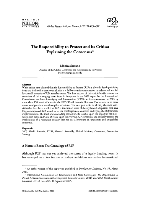 handle is hein.journals/gloresp3 and id is 435 raw text is: MARTINUS                                                              G1l
NIJHOFF
P U B L I S H E R s  Global Responsibility to Protect 3 (2011) 425-437  brill.nl/gr2p
The Responsibility to Protect and its Critics:
Explaining the Consensus*
M6nica Serrano
Director of the Global Centre for the Responsibility to Protect
MSerrano@gc.cuny.edu
Abstract
While critics have claimed that the Responsibility to Protect (R2P) is a North-South polarising
issue and is therefore controversial, this is a deliberate misrepresentation in a rhetorical war led
by a small minority of UN member states. The first section of this article briefly reviews the
evolution of this emerging norm from its inception in the 2001 report by the International
Commission on State Sovereignty and Intervention (ICISS), to its endorsement in 2005 by
more than 150 heads of states in the 2005 World Summit Outcome Document, to its more
recent configuration in a three-pillar structure.' The next part seeks to identify the main criti-
cisms that have been levelled at R2P. It touches on some of the myths and allegations that have
long accompanied R2P, as well as on the chief legitimate concerns underlying the shift towards
implementation. The third and concluding section briefly touches upon the impact of the inter-
ventions in Libya and C6te D'Ivoire upon the evolving R2P consensus, and critically assesses the
implications of a normative strategy that has put a premium on unanimity and unqualified
consensus.
Keywords
2005 World Summit, ICISS, General Assembly, United Nations, Consensus, Normative
Strategy
A Norm is Born: The Genealogy of R2P
Although R2P has not yet achieved the status of a legally binding norm, it
has emerged as a key feature of today's ambitious normative international
* An earlier version of this paper was published in Development Dialogue, No. 55, March
2011.
International Commission on Intervention and State Sovereignty, The Responsibility to
Protect (Ottawa: International Development Research Centre, 2001) and '2005 World Summit
Outcome', UNGA Res. 60/1, 16 September 2005.

@ Koninldijke Brill NV, Leiden, 2011

DOI 10. 1163/18759841 1X602017


