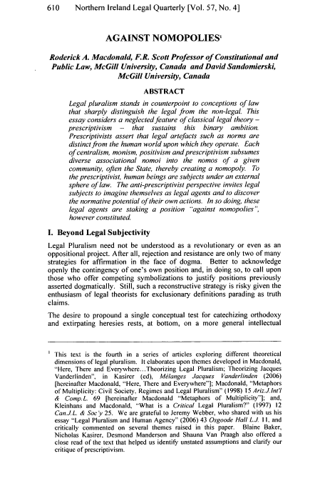 handle is hein.journals/nilq57 and id is 622 raw text is: 610     Northern Ireland Legal Quarterly [Vol. 57, No. 4]
AGAINST NOMOPOLIES'
Roderick A. Macdonald, F.R. Scott Professor of Constitutional and
Public Law, McGill University, Canada and David Sandomierski,
McGill University, Canada
ABSTRACT
Legal pluralism stands in counterpoint to conceptions of law
that sharply distinguish the legal from the non-legal. This
essay considers a neglected feature of classical legal theory -
prescriptivism  -  that sustains  this  binary  ambition.
Prescriptivists assert that legal artefacts such as norms are
distinct from the human world upon which they operate. Each
of centralism, monism, positivism and prescriptivism subsumes
diverse associational nomoi into the nomos of a given
community, often the State, thereby creating a nomopoly. To
the prescriptivist, human beings are subjects under an external
sphere of law. The anti-prescriptivist perspective invites legal
subjects to imagine themselves as legal agents and to discover
the normative potential of their own actions. In so doing, these
legal agents are staking a position -against nomopolies
however constituted.
I. Beyond Legal Subjectivity
Legal Pluralism need not be understood as a revolutionary or even as an
oppositional project. After all, rejection and resistance are only two of many
strategies for affirmation in the face of dogma. Better to acknowledge
openly the contingency of one's own position and, in doing so, to call upon
those who offer competing symbolizations to justify positions previously
asserted dogmatically. Still, such a reconstructive strategy is risky given the
enthusiasm of legal theorists for exclusionary definitions parading as truth
claims.
The desire to propound a single conceptual test for catechizing orthodoxy
and extirpating heresies rests, at bottom, on a more general intellectual
This text is the fourth in a series of articles exploring different theoretical
dimensions of legal pluralism. It elaborates upon themes developed in Macdonald,
Here, There and Everywhere... Theorizing Legal Pluralism; Theorizing Jacques
Vanderlinden. in Kasirer (ed), Mlanges Jacques Vanderlinden (2006)
[hereinafter Macdonald, Here, There and Everywhere]; Macdonald, Metaphors
of Multiplicity: Civil Society, Regimes and Legal Pluralism (1998) 15 Ariz.JInt'l
& Comp.L. 69 [hereinafter Macdonald Metaphors of Multiplicity]; and,
Kleinhans and Macdonald, -What is a Critical Legal Pluralism? (1997) 12
Can.J.L. & Soc'y 25. We are grateful to Jeremy Webber, who shared with us his
essay Legal Pluralism and Human Agency (2006) 43 Osgoode Hall L.J. I I and
critically commented on several themes raised in this paper. Blaine Baker,
Nicholas Kasirer, Desmond Manderson and Shauna Van Praagh also offered a
close read of the text that helped us identif, unstated assumptions and clarify our
critique of prescriptivism.


