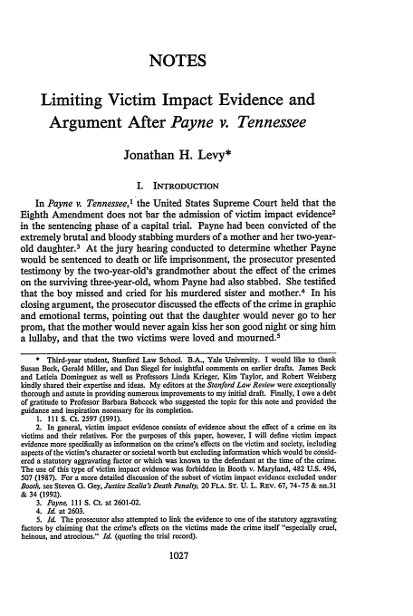 handle is hein.journals/stflr45 and id is 1045 raw text is: NOTES
Limiting Victim Impact Evidence and
Argument After Payne v. Tennessee
Jonathan H. Levy*
I.  INTRODUCTION
In Payne v. Tennessee,1 the United States Supreme Court held that the
Eighth Amendment does not bar the admission of victim impact evidence2
in the sentencing phase of a capital trial. Payne had been convicted of the
extremely brutal and bloody stabbing murders of a mother and her two-year-
old daughter.3 At the jury hearing conducted to determine whether Payne
would be sentenced to death or life imprisonment, the prosecutor presented
testimony by the two-year-old's grandmother about the effect of the crimes
on the surviving three-year-old, whom Payne had also stabbed. She testified
that the boy missed and cried for his murdered sister and mother.4 In his
closing argument, the prosecutor discussed the effects of the crime in graphic
and emotional terms, pointing out that the daughter would never go to her
prom, that the mother would never again kiss her son good night or sing him
a lullaby, and that the two victims were loved and mourned.5
* Third-year student, Stanford Law School. B.A., Yale University. I would like to thank
Susan Beck, Gerald Miller, and Dan Siegel for insightful comments on earlier drafts. James Beck
and Leticia Dominguez as well as Professors Linda Krieger, Kim Taylor, and Robert Weisberg
kindly shared their expertise and ideas. My editors at the Stanford Law Review were exceptionally
thorough and astute in providing numerous improvements to my initial draft. Finally, I owe a debt
of gratitude to Professor Barbara Babcock who suggested the topic for this note and provided the
guidance and inspiration necessary for its completion.
1. 111 S. Ct. 2597 (1991).
2. In general, victim impact evidence consists of evidence about the effect of a crime on its
victims and their relatives. For the purposes of this paper, however, I will define victim impact
evidence more specifically as information on the crime's effects on the victim and society, including
aspects of the victim's character or societal worth but excluding information which would be consid-
ered a statutory aggravating factor or which was known to the defendant at the time of the crime.
The use of this type of victim impact evidence was forbidden in Booth v. Maryland, 482 U.S. 496,
507 (1987). For a more detailed discussion of the subset of victim impact evidence excluded under
Booth, see Steven G. Gey, Justice Scalia's Death Penalty, 20 FLA. ST. U. L. REv. 67, 74-75 & nn.31
& 34 (1992).
3. Payne, Ill S. Ct. at 2601-02.
4. Id. at 2603.
5. Id. The prosecutor also attempted to link the evidence to one of the statutory aggravating
factors by claiming that the crime's effects on the victims made the crime itself especially cruel,
heinous, and atrocious. Id. (quoting the trial record).

1027


