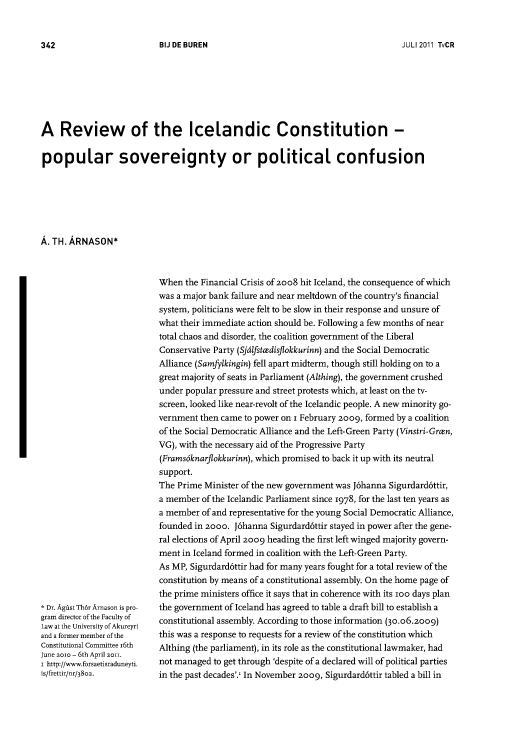 handle is hein.journals/tvcrl2011 and id is 342 raw text is: BIJ DE BUREN

A Review of the IceLandic Constitution -
popular sovereignty or political confusion
A. TH. ARNASON*

* Dr. Aglst Th6r Arnason is pro-
gram director of the Faculty of
Law at the University of Akureyri
and a former member of the
Constitutional Committee 16th
June 2010 - 6th April 2011.
i http://www.forsaetisraduneyti.
is/frettir/nr/38o2.

When the Financial Crisis of 2008 hit Iceland, the consequence of which
was a major bank failure and near meltdown of the country's financial
system, politicians were felt to be slow in their response and unsure of
what their immediate action should be. Following a few months of near
total chaos and disorder, the coalition government of the Liberal
Conservative Party (Sjdlfstxdisflokkurinn) and the Social Democratic
Alliance (Samftlkingin) fell apart midterm, though still holding on to a
great majority of seats in Parliament (Althing), the government crushed
under popular pressure and street protests which, at least on the tv-
screen, looked like near-revolt of the Icelandic people. A new minority go-
vernment then came to power on i February 2009, formed by a coalition
of the Social Democratic Alliance and the Left-Green Party (Vinstri-Gren,
VG), with the necessary aid of the Progressive Party
(Frams6knarflokkurinn), which promised to back it up with its neutral
support.
The Prime Minister of the new government was J6hanna Sigurdard6ttir,
a member of the Icelandic Parliament since 1978, for the last ten years as
a member of and representative for the young Social Democratic Alliance,
founded in 2000. J6hanna Sigurdard6ttir stayed in power after the gene-
ral elections of April 2009 heading the first left winged majority govern-
ment in Iceland formed in coalition with the Left-Green Party.
As MP, Sigurdard6ttir had for many years fought for a total review of the
constitution by means of a constitutional assembly. On the home page of
the prime ministers office it says that in coherence with its 10 days plan
the government of Iceland has agreed to table a draft bill to establish a
constitutional assembly. According to those information (30.06.2009)
this was a response to requests for a review of the constitution which
Althing (the parliament), in its role as the constitutional lawmaker, had
not managed to get through 'despite of a declared will of political parties
in the past decades'., In November 2009, Sigurdard6ttir tabled a bill in

342

JULI 2011 TvCR


