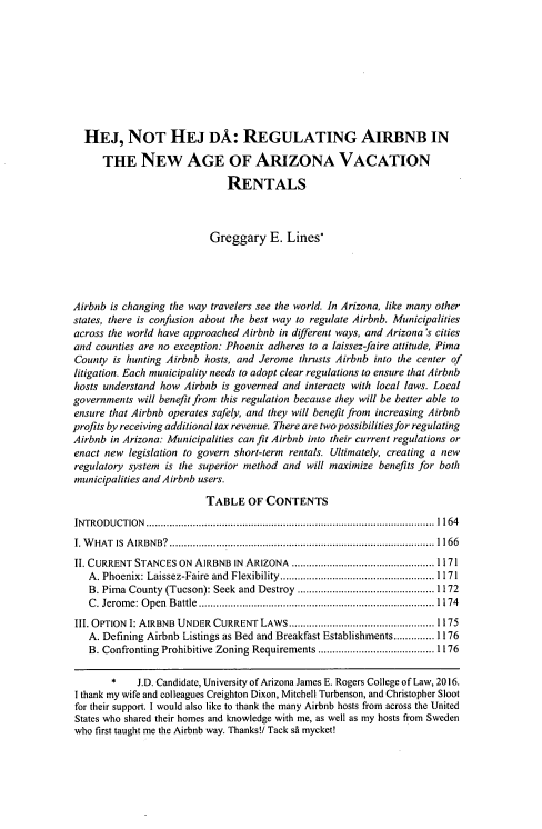 handle is hein.journals/arz57 and id is 1175 raw text is: 









  HEJ, NOT HEJ DA: REGULATING AIRBNB IN

      THE NEw AGE OF ARIZONA VACATION

                             RENTALS



                          Greggary   E.  Lines*




Airbnb is changing the way travelers see the world. In Arizona, like many other
states, there is confusion about the best way to regulate Airbnb. Municipalities
across the world have approached Airbnb in different ways, and Arizona's cities
and counties are no exception: Phoenix adheres to a laissez-faire attitude, Pima
County  is hunting Airbnb hosts, and Jerome thrusts Airbnb into the center of
litigation. Each municipality needs to adopt clear regulations to ensure that Airbnb
hosts understand how Airbnb is governed and interacts with local laws. Local
governments will benefit from this regulation because they will be better able to
ensure that Airbnb operates safely, and they will benefit from increasing Airbnb
profits by receiving additional tax revenue. There are two possibilities for regulating
Airbnb in Arizona: Municipalities can fit Airbnb into their current regulations or
enact new  legislation to govern short-term rentals. Ultimately, creating a new
regulatory system is the superior method and will maximize benefits for both
municipalities andAirbnb users.

                         TABLE   OF  CONTENTS
INTRODUCTION            ........................................... ...... 1164
I. WHAT IS AIRBNB?         ....................................... .......1166
II. CURRENT STANCES ON AIRBNB  IN ARIZONA              .............. ........... 1171
   A. Phoenix: Laissez-Faire and Flexibility .................... ......1 171
   B. Pima County (Tucson): Seek and Destroy           .............. .......... 1172
   C. Jerome: Open Battle.......................         ............1 174
III. OPTION I: AIRBNB UNDER CURRENT LAWS.................       ........ 1175
   A. Defining Airbnb Listings as Bed and Breakfast Establishments.............. 1176
   B. Confronting Prohibitive Zoning Requirements   ....................1176

       *    J.D. Candidate, University of Arizona James E. Rogers College of Law, 2016.
I thank my wife and colleagues Creighton Dixon, Mitchell Turbenson, and Christopher Sloot
for their support. I would also like to thank the many Airbnb hosts from across the United
States who shared their homes and knowledge with me, as well as my hosts from Sweden
who first taught me the Airbnb way. Thanks!! Tack s mycket!


