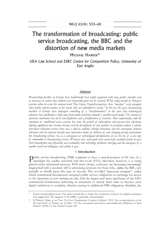 handle is hein.journals/nilq62 and id is 561 raw text is: NILQ 62(4): 553-68

The transformation of broadcasting: public
service broadcasting, the BBC and the
distortion of new media markets
MICHAEL HARKER*
UEA Law School and ESRC Centre for Competition Policy, University of
East Anglia
Abstract
Broadcasting markets in Europe hav traitionally' been  llighh reulaed, aih lage publi subsidies seen
as necessary to ensure that rn/tar and citigenship goals can be ti  Wh//e beig outside of Polanyis
pa/ien when hie mwrote h/s seminork The Great Transformation, tse warkets exist aloniside
other public inter est norms;,in his words, they are embedded ini sodety' In the last 20 years, broadcast/ng
markets in Enurope hav'e undeigonie somuething of a 'trnisformationi in te sense that technological
advances have facilitated a shift away /rom upubic p/r/vs/on towards a mairket-based miodel The remoal of
speruem constints has led to new p/a/orms and a prol/peration of channels. Mluore important&. with the
emleigenice o/ cond/tional access systems has romie te growth 01 subscription andppay-per-view' television,
offer/ig significanit new revenue streams and the development of new niarkeets /n piemium contenit. Latter ,
non-i inear telev/sion se;riys hare seeni a shuft in audience vieng behaviour, and the convergence betnwe
tier/vs/on and the internt her aids neen. innovative modes of deivery of and changing pring mechan/sms
for, broadcastinig serrices. So, as a conisequence o/ teehniological de;vlopmuenits, we see the r/se of a new tipe
o/ commodity in/ broadcasting serices. WYhereas one, such goods nere universaly available par tl bec ause
their consumption wa~s phi s/ca/h i/on-eeludable, non' technology facilitates charging and the emergencie of a
ma;rket based oiinwill/ngness and ability to pai.
1 Introduction
Pu blic serviece broadcasting (PSB) continues to h ave a special position in EU law As a
Ipardigm tot qualit, univ ersal and free-to-air (FTA) television, howeveCr, it is being
placed under substantial pressure. WXith more ehoiee, audiences are becoming increasingly
fragmented wvith a resultant fall in idvertising rexvenues fot those wvho, unlike the BBC, rely
partially or wholly upon this type ot ineome. The so-called speetrumx compact, under
wxhieh commercial broadcasters acceptcd public service obligations in exchange for access
to the spectrum, is nowx nearing an end, with the largest and most significant ot the UK's
commercial broadcasters indicating irs intentions to merely hand hack its licences once
digital sitichover is complete, thereby ceasing its idditional PSB obligations. Similarl, the
*Emaili: mx.hairkeruea acuk. The auihar woauld like in thank ihe annmous referees for hlpful comme~nts
adsuggesions The suppnrt fth ESRC is greullyh iacowleged
1   K Polanyi Q , Or ns u Time: The Grea Trinsformatin (Londn: Gollan~cz 1945). Far in introduction toth
life and wonrks of Poanyi se G Dile, On the cance-ptual innoaN tion and itllectual affilitins of Karl
Polanyi (2010)l 15 Naes Poitia Economy 369.


