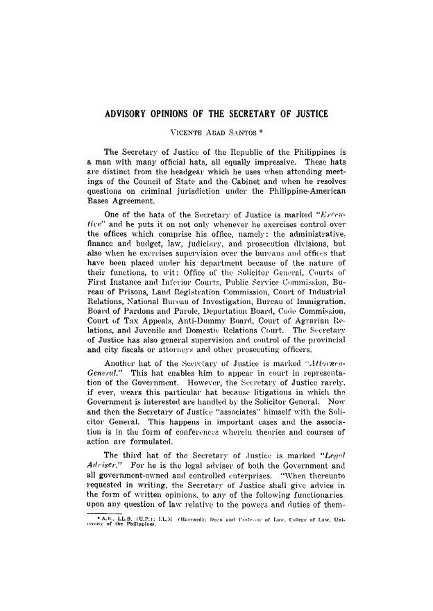 handle is hein.journals/philplj36 and id is 537 raw text is: ADVISORY OPINIONS OF THE SECRETARY OF JUSTICE
VICENTE ABAD SANTOS *
The Secretary of Justice of the Republic of the Philippines is
a man with many official hats, all equally impressive. These hats
are distinct from the headgear which lie uses when attending meet-
ings of the Council of State and the Cabinet and when he resolves
questions on criminal jurisdiction under the Philippine-American
Bases Agreement.
One of the hats of the Secretary of Justice is marked Exccu-
tive and he puts it on not only whenever he exercises control over
the offices which comprise his office, namely: the administrative,
finance and budget, law, judiciary, and prosecution divisions, but
also when lie exercises supervision over the bureaus awd offices that
have been placed under his department because of the nature of
their functions, to wit: Office of the Solicitor Gem'ral, Courts of'
First Instance and Inferior Courts, Public Service Commission, Bu-
reau of Prisons, Land Registration Commission, Court of Industrial
Relations, National Bureau of Investigation, Bureau of Immigration,
Board of Pardons and Parole, )eportation Board, Code Commission,
Court of Tax Appeals, Anti-Dummy Board, Court of Agrarian Re-
lations, and Juvenile and Domestic Relations Court. The S.cretary
of Justice has also general supervision and control of the provincial
and cit, fiscals or attorneys and other prosecuting officers.
Another hat of the Secretary of' Justice is marked AtPtrwley-
General. This hat enables him to appear in court in representa-
tion of the Government. However, the Secretary of Justice rarely,
if ever, wears this particular hat because litigations in which thn
Government is interested are handled by the Solicitor General. Now
and then the Secretary of Justice associates himself with the Soli-
citor General. This happens in important cases and the associa-
tion is in the form of confertences wherein theories and courses of
action are formulated.
The third hat of the Secretary of .Justice is marked Legal
Ad'iser. For he is the legal adviser of both the Government and
all government-owned and controlled enterprises. When thereunto
requested in writing, the Secretary of Justice shall give advice in
the form of written opinions, to any of the following functionaries,
upon any question of law relative to the powers and duties of them-
 A.B., LL.B. (U.P.): I.L.M  I Ha'vard) ; Dean  and  Pl ,,fv- -,,r of Law, (.dleg  of Law, Uni-
ACrYity of the Philippines.


