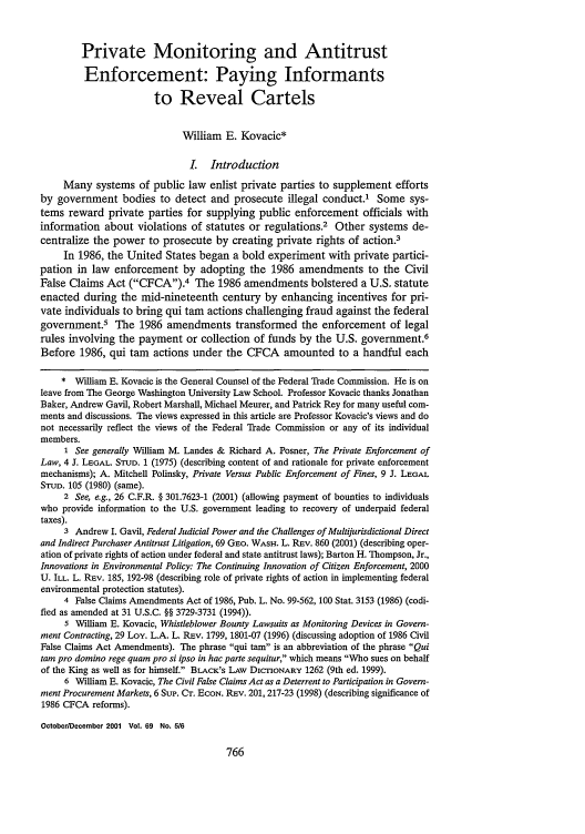 handle is hein.journals/gwlr69 and id is 776 raw text is: Private Monitoring and Antitrust
Enforcement: Paying Informants
to Reveal Cartels
William E. Kovacic*
I. Introduction
Many systems of public law enlist private parties to supplement efforts
by government bodies to detect and prosecute illegal conduct.' Some sys-
tems reward private parties for supplying public enforcement officials with
information about violations of statutes or regulations.2 Other systems de-
centralize the power to prosecute by creating private rights of action.3
In 1986, the United States began a bold experiment with private partici-
pation in law enforcement by adopting the 1986 amendments to the Civil
False Claims Act (CFCA).4 The 1986 amendments bolstered a U.S. statute
enacted during the mid-nineteenth century by enhancing incentives for pri-
vate individuals to bring qui tam actions challenging fraud against the federal
government.5 The 1986 amendments transformed the enforcement of legal
rules involving the payment or collection of funds by the U.S. government.6
Before 1986, qui tam actions under the CFCA amounted to a handful each
* William E. Kovacic is the General Counsel of the Federal Trade Commission. He is on
leave from The George Washington University Law School. Professor Kovacic thanks Jonathan
Baker, Andrew Gavil, Robert Marshall, Michael Meurer, and Patrick Rey for many useful com-
ments and discussions. The views expressed in this article are Professor Kovacic's views and do
not necessarily reflect the views of the Federal Trade Commission or any of its individual
members.
1 See generally William M. Landes & Richard A. Posner, The Private Enforcement of
Law, 4 J. LEGAL. STUD. 1 (1975) (describing content of and rationale for private enforcement
mechanisms); A. Mitchell Polinsky, Private Versus Public Enforcement of Fines, 9 J. LEGAL
STUD. 105 (1980) (same).
2 See, e.g., 26 C.F.R. § 301.7623-1 (2001) (allowing payment of bounties to individuals
who provide information to the U.S. government leading to recovery of underpaid federal
taxes).
3 Andrew I. Gavil, Federal Judicial Power and the Challenges of Multijurisdictional Direct
and Indirect Purchaser Antitrust Litigation, 69 GEo. WASH. L. REv. 860 (2001) (describing oper-
ation of private rights of action under federal and state antitrust laws); Barton H. Thompson, Jr.,
Innovations in Environmental Policy: The Continuing Innovation of Citizen Enforcement, 2000
U. ILL. L. REv. 185, 192-98 (describing role of private rights of action in implementing federal
environmental protection statutes).
4 False Claims Amendments Act of 1986, Pub. L. No. 99-562, 100 Stat. 3153 (1986) (codi-
fied as amended at 31 U.S.C. §§ 3729-3731 (1994)).
5 William E. Kovacic, Whistleblower Bounty Lawsuits as Monitoring Devices in Govern-
ment Contracting, 29 Loy. L.A. L. REv. 1799, 1801-07 (1996) (discussing adoption of 1986 Civil
False Claims Act Amendments). The phrase qui tam is an abbreviation of the phrase Qui
tam pro domino rege quam pro si ipso in hac parte sequitur, which means Who sues on behalf
of the King as well as for himself. BLACK's LAW DICTIONARY 1262 (9th ed. 1999).
6 William E. Kovacic, The Civil False Claims Act as a Deterrent to Participation in Govern-
ment Procurement Markets, 6 Sup. CT. ECON. REV. 201, 217-23 (1998) (describing significance of
1986 CFCA reforms).
October/December 2001 Vol. 69 No. 5/6


