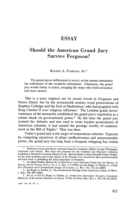 handle is hein.journals/howlj58 and id is 857 raw text is: 










                               ESSAY


         Should the American Grand Jury

                      Survive Ferguson?



                      ROGER A. FAIRFAX, JR.*


         The grand jurors deliberated in secret, as the masses demanded
     the indictment of the would-be defendants. Ultimately, the grand
     jury would refuse to indict, enraging the many who believed justice
     had been denied.

     This  is a story inspired  not by  recent events  in Ferguson   and
 Staten Island, but by  the seventeenth  century  royal prosecutions  of
 Stephen  Colledge and  the Earl of Shaftesbury, who  had grappled  with
 King Charles  II over religious influence.' The  London   grand  jurors'
 resistance of the monarchy  established the grand jury's reputation as a
 robust check  on  governmental   power.2  By  the time  the grand  jury
 crossed the Atlantic  and  was  used to resist loyalist prosecutions of
 American   colonists, it had earned  the prestige worthy   of enshrine-
 ment in the Bill of Rights.' That  was then.
     Today's  grand jury is the target of tremendous criticism. Typecast
by  competing  narratives  of pliant ineffectiveness and unaccountable
power,  the grand  jury has long been  a frequent  whipping  boy  within

    *  Professor of Law and Senior Associate Dean for Academic Affairs, George Washington
University Law School. This essay was prepared for the Criminal Law Research Collective
workshop at Howard University School of Law. Special thanks to Dean Danielle Holley-Walker
for her kind invitation and to the editors of the Howard Law Journal for their professionalism
and hard work in publishing this mini-symposium on Ferguson.
    1. See Mark Kadish, Behind the Locked Door of an American Grand Jury: Its History, Its
Secrecy, and Its Process, 24 FLA. ST. U. L. REV. 1, 9 (1996); see also Roger A. Fairfax, Jr., Grand
Jury Discretion and Constitutional Design, 93 CORNELL L. REV. 703, 721-22 (2008).
    2. See Roger A. Fairfax, Jr., The Jurisdictional Heritage of the Grand Jury Clause, 91 MINN.
L. REV. 398, 409 (2006).
    3. See id. at 410-12; Roger A. Fairfax, Jr., Grand Jury Innovation: Toward a Functional
Makeover of the Ancient Bulwark of Liberty, 19 WM. & MARY BILL RTs. J. 339, 345-46 (2010).
2015 Vol. 58 No. 3


825


