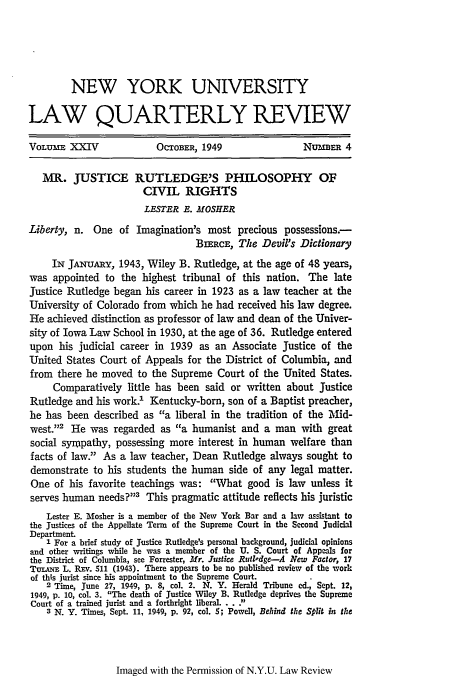 handle is hein.journals/nylr24 and id is 663 raw text is: NEW YORK UNIVERSITY
LAW QUARTERLY REVIEW
VOLUME XXIV               OCTOBER, 1949                 NUflER 4
MR. JUSTICE RUTLEDGE'S PHILOSOPHY OF
CIVIL RIGHTS
LESTER E. MOSHER
Liberty, n. One of Imagination's most precious possessions.-
BIERCE, The Devil's Dictionary
IN JANuAiY, 1943, Wiley B. Rutledge, at the age of 48 years,
was appointed to the highest tribunal of this nation. The late
Justice Rutledge began his career in 1923 as a law teacher at the
University of Colorado from which he had received his law degree.
He achieved distinction as professor of law and dean of the Univer-
sity of Iowa Law School in 1930, at the age of 36. Rutledge entered
upon his judicial career in 1939 as an Associate Justice of the
United States Court of Appeals for the District of Columbia, and
from there he moved to the Supreme Court of the United States.
Comparatively little has been said or written about Justice
Rutledge and his work.' Kentucky-born, son of a Baptist preacher,
he has been described as a liberal in the tradition of the I&d-
west.'2 He was regarded as a humanist and a man with great
social sympathy, possessing more interest in human welfare than
facts of law. As a law teacher, Dean Rutledge always sought to
demonstrate to his students the human side of any legal matter.
One of his favorite teachings was: What good is law unless it
serves human needs?113 This pragmatic attitude reflects his juristic
Lester E. Mosher is a member of the New York Bar and a law assistant to
the Justices of the Appellate Term of the Supreme Court in the Second Judicial
Department.
I For a brief study of Justice Rutledge's personal background, judicial opinions
and other writings while he was a member of the U. S. Court of Appeals for
the District of Columbia, see Forrester, Mr. Justice Rufledge-A New Factor, 17
Tui.Am L. RFEv. 511 (1943). There appears to be no published review of the work
of ths jurist since his appointment to the Supreme Court.
2 Time, June 27, 1949, p. 8, col. 2. N. Y. Herald Tribune ed., Sept. 12,
1949, p. 10, col. 3. The death of Justice Wiley B. Rutledge deprives the Supreme
Court of a trained jurist and a forthright liberal... Y
3 N. Y. Times, Sept. 11, 1949, p. 92, col. 5; Powell, Behind the Split in the

Imaged with the Permission of N.Y.U. Law Review


