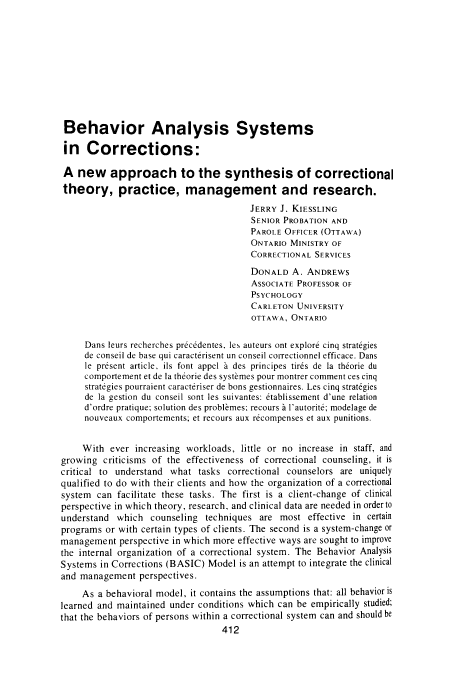 handle is hein.journals/cjccj22 and id is 418 raw text is: Behavior Analysis Systems
in Corrections:
A new approach to the synthesis of correctional
theory, practice, management and research.
JERRY J. KIESSLING
SENIOR PROBATION AND
PAROLE OFFICER (OTTAWA)
ONTARIO MINISTRY OF
CORRECTIONAL SERVICES
DONALD A. ANDREWS
ASSOCIATE PROFESSOR OF
PSYCHOLOGY
CARLETON UNIVERSITY
OTTAVA, ONTARIO
Dans leurs recherches pr6cedentes, les auteurs ont explore cinq strategies
de conseil de base qui caracterisent un conseil colTectionnel efficace. Dans
le present article, ils font appel   des principes tires de ]a th6orie du
comportement et de la thtorie des systbmes pour montrer comment ces cinq
strategies pourraient caracteriser de bons gestionnaires. Les cinq strat6gies
de la gestion du conseil sont les suivantes: 6tablissement d'une relation
d'ordre pratique; solution des problmes; recours   l'autorit6; modelage de
nouveaux comportements; et recours aux r6compenses et aux punitions.
With ever increasing workloads, little or no increase in staff, and
growing criticisms of the effectiveness of correctional counseling, it is
critical to understand what tasks correctional counselors are uniquely
qualified to do with their clients and how the organization of a correctional
system can facilitate these tasks. The first is a client-change of clinical
perspective in which theory, research, and clinical data are needed in order to
understand which counseling techniques are most effective in certain
programs or with certain types of clients. The second is a system-change or
management perspective in which more effective ways are sought to improve
the internal organization of a correctional system. The Behavior Analysis
Systems in Corrections (BASIC) Model is an attempt to integrate the clinical
and management perspectives.
As a behavioral model, it contains the assumptions that: all behavior is
learned and maintained under conditions which can be empirically studied;
that the behaviors of persons within a correctional system can and should be
412


