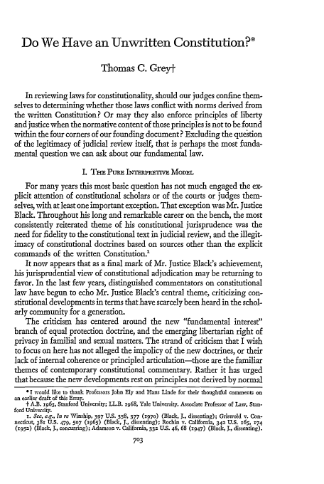 handle is hein.journals/stflr27 and id is 721 raw text is: Do We Have an Unwritten Constitution?'
Thomas C. Greyt
In reviewing laws for constitutionality, should our judges confine them-
selves to determining whether those laws conflict with norms derived from
the written Constitution? Or may they also enforce principles of liberty
and justice when the normative content of those principles is not to be found
within the four corners of our founding document? Excluding the qu&tion
of the legitimacy of judicial review itself, that is perhaps the most funda-
mental question we can ask about our fundamental law.
I. Ti  PURE INTRPRT= MODEL
For many years this most basic question has not much engaged the ex-
plicit attention of constitutional scholars or of the courts or judges them-
selves, with at least one important exception. That exception was Mr. Justice
Black. Throughout his long and remarkable career on the bench, the most
consistently reiterated theme of his constitutional jurisprudence was the
need for fidelity to the constitutional text in judicial review, and the illegit-
imacy of constitutional doctrines based on sources other than the explicit
commands of the written Constitution.'
It now appears that as a final mark of Mr. Justice Black's achievement,
his jurisprudential view of constitutional adjudication may be returning to
favor. In the last few years, distinguished commentators on constitutional
law have begun to echo Mr. Justice Black's central theme, criticizing con-
stitutional developments in terms that have scarcely been heard in the schol-
arly community for a generation.
The criticism has centered around the new fundamental interest
branch of equal protection doctrine, and the emerging libertarian right of
privacy in familial and sexual matters. The strand of criticism that I wish
to focus on here has not alleged the impolicy of the new doctrines, or their
lack of internal coherence or principled articulation-those are the familiar
themes of contemporary constitutional commentary. Rather it has urged
that because the new developments rest on principles not derived by normal
* I would like to thank Professors John Ely and Hans Linde for their thoughtful comments on
an earlier draft of this Essay.
t- A.B. 1963, Stanford University; LL.B. 1968, Yale University. Associate Professor of Law, Stan-
ford University.
x. See, e.g., In re Winship, 397 U.S. 358, 377 (1970) (Black, J., dissenting); Griswold v. Con-
necticut, 381 U.S. 479, 507 (z965) (Black, J., dissenting); Rochin v. California, 342 U.S. 165, 574
(1952) (Black, J., concurring); Adamson v. California, 332 U.S. 46, 68 (1947) (Black, J., dissenting).
703



