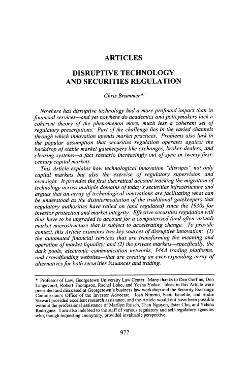 handle is hein.journals/flr84 and id is 1003 raw text is: 







                             ARTICLES

                DISRUPTIVE TECHNOLOGY
             AND SECURITIES REGULATION

                             Chris Brummer*

   Nowhere  has disruptive technology had a more  profound impact  than in
financial services-and  yet nowhere do academics  and policymakers  lack a
coherent  theory of the phenomenon more, much less a coherent set of
regulatory prescriptions. Part of the challenge lies in the varied channels
through  which innovation upends  market practices. Problems  also lurk in
the  popular  assumption  that securities regulation operates against  the
backdrop  of stable market gatekeepers like exchanges, broker-dealers, and
clearing systems-a   fact scenario increasingly out of sync in twenty-first-
century capital markets.
   This Article explains how technological innovation  disrupts not only
 capital markets  but  also the  exercise of  regulatory supervision  and
 oversight. It provides the first theoretical account tracking the migration of
 technology across multiple domains of today's securities infrastructure and
 argues that an array of technological innovations are facilitating what can
 be understood as the disintermediation of the traditional gatekeepers that
 regulatory authorities have relied on (and regulated) since the 1930s for
 investor protection and market integrity. Effective securities regulation will
 thus have to be upgraded to account for a computerized (and often virtual)
 market microstructure that is subject to accelerating change. To provide
 context, this Article examines two key sources of disruptive innovation: (1)
 the automated financial services that are transforming  the meaning  and
 operation of market liquidity; and (2) the private markets-specifically, the
 dark pools, electronic communication   networks, 144A  trading platforms,
 and crowdfunding  websites-that  are creating an ever-expanding  array of
 alternatives for both securities issuances and trading.

 * Professor of Law, Georgetown University Law Center. Many thanks to Dan Gorfine, Don
 Langevoort, Robert Thompson, Rachel Loko, and Yesha Yadav. Ideas in this Article were
 presented and discussed at Georgetown's business law workshop and the Security Exchange
 Commission's Office of the Investor Advocate. Josh Nimmo, Scott Israelite, and Bodie
 Stewart provided excellent research assistance, and the Article would not have been possible
 without the professional assistance of Marilyn Raisch, Than Nguyen, Ester Cho, and Yelena
 Rodriguez. I am also indebted to the staff of various regulatory and self-regulatory agencies
 who, though requesting anonymity, provided invaluable perspective.


977


