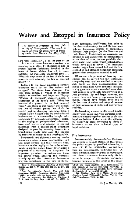 handle is hein.journals/inslj20 and id is 174 raw text is: Waiver and Estoppel in Insurance Policy

The author is professor of (aw, Uni-
versity of Pennsylvania. This article is
reprinted from the University of Penn-
sylvania Law Review for May, 1957.
66rHE TENDENCY on the part of the
Tcourts to treat insurance contracts as
standing in a class by themselves and to
protect against forfeitures invoked in de-
fense of honest claims has led to much
subtlety. As Profesior Woodruff says ...
'What do they know of the law of the insur-
ance contract who only the law of contract
know?' '
Indexes to the great nineteenth century
insurance texts do not list waiver and
estoppel  But times have changed. The
1951 third edition of Vance on Insurance
enfolds an excellent and important 76-page
Waiver &    Estoppel chapter-about a
fourteenth of the book's bulk. What has
fostered this growth in the last hundred
years? My thesis is that waiver and estoppel
are two of several guises that cloak the
courts' part in changing insurance from a
service safely bought only by sophisticated
businessmen to a commodity bought with
confidence by untrained consumers. Judges,
at the urging of policyholders' advocates,
have used waiver and estoppel to convert
insurance from a custom-made document
designed in part by knowing buyers to a
brand-name staple sold over the counter
by mine-run salesmen to the trusting public.
Seventeenth and eighteenth century marine
insurance contracts were handwritten; hull
and cargo owners and their brokers knew
insurance as thoroughly as the underwriters.
When a marine policy buyer entertained a
proposal of a warranty, he bargained for
important premium concessions and knew
the courts would construe tile warranty
strictly against him. American draftsmnen-
lawyers, sometimes in the hire of fly-by-
'Satz v. Massachusetts Bonding d insurance
Company, 243 N. Y. 385. 393. 153 N. E. 844. 848
(1928).
2See, for example. Angell. Fire and Life
Insurance (1854): Annesley. Marine Insurance
(1808); Arnould, Marine Insurance (1848).
Sm, tor example, De Helhn v, Hartley, I
T. R. 343, 99 Eg, Rep. 1130 (K, B, 1786). In

night companies, proliferated fine print in
the nineteenth century fire and lile insurance
policies. Companies, spurred by competition,
debased their product (as the Germans did
their linen). Restrictions on coverage, not
noticed or not understood by policyholders
at the time of issue, became painfully clear
after uncovered losses which policyholders
would have paid to cover. The insurance
market might have soured had not the law
stepped in and afforded consumer protection
greater than companies intended to sell.
Of course this process of favoring con-
sumers can be carried too far. Insurance
companies need and are entitled to reason-
able limits on their responsibilities; the
public is prejudiced when company liabilities
are by generous caprice stretched over risks
that cannot be profitably underwritten at a
just premium. By and large, however, the
courts have not been overgenerous to the
public. Judges have limited their use of
the doctrines of waiver and estoppel because
of their awareness of important underwriting
realities.
Underwriting cannot be discussed intelli-
gently when cases involving unrelated prob-
lems are lumped together because of abstract
legal similarities. I shall avoid this difficulty
by classifying cases according to kinds of
insurance, rather than technical types oi
legal problems.
Fire Insurance
Sole-ownersh;p clauses.-Before 1943 most
fire insurance policies stipulated that unless
the policy expressly provided otherwise, it
was void if the policyholder owned less
than an unniortgaged, undivided fee. Oi
course much insured property is mortgaged.
and often a co-owner insures only his in-
terest in property. Ownership warranties
became harnless by the terms of the policy
which the court strained at a technicality to
find breach of marine insurance warranty-a
breach which could not possibly have increased
the hazards of the insured voyage.
4 See Jherlng. Law as a Means to an End
(Modern Legal Philosophy Series. Vol. 5, Hu-
sick Translation, 1913), p. M54

I L J - March, 1958


