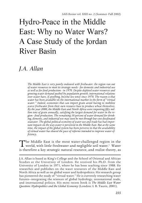 handle is hein.journals/susrwoil22 and id is 504 raw text is: SAIS Review vol. XXII no. 2 (Summer-Fall 2002)

Hydro-Peace in the Middle
East: Why no Water Wars?
A Case Study of the Jordan
River Basin
J.A. Allan
The Middle East is very poorly endowed with freshwater: the region ran out
of water resources to meet its strategic needs-for domestic and industrial use
as well as for food production-in 1970. Despite depleted water resources and
growing water demand pushed by population growth, international relations
over water have, if anything, become less tense since 1970. The reason is that
water has been available on the international market in the form of virtual
water. Indeed, economies that can import grain avoid having to mobilize
scarce freshwater from their own resource base to produce wheat themselves.
By the year 2000, the Middle East and North Africa were importing fifty mil-
lion tons ofgrain annually, satisfying the largest demand for water in the re-
gion-food production. The remaining 10 percent of water demand for drink-
ing, domestic, and industrial use may soon be met through low-cost desalinated
seawater. The global political economy of water use and trade has had impor-
tant impacts on the way water is perceived in the Middle East. But at the same
time, the impact of the global system has been perverse in that the availability
of virtual water has slowed the pace of reforms intended to improve water ef-
ficiency.
The Middle East is the most water-challenged region in the
world, with little freshwater and negligible soil water.1 Water
is therefore a key strategic natural resource, and realist theory, as
J.A. Allan is based at King's College and the School of Oriental and African
Studies at the University of London. He received his Ph.D. from the
University of London in 1971, where he has been teaching since 1988. He
researches and publishes on the water resources of the Middle East and
North Africa as well as on global water and hydropolitics. His research group
has pioneered the study of virtual water. He is currently researching water
futures-integrating the sciences of global hydrology, international trade,
and international politics. His most recent book is The Middle East Water
Question: Hydropolitics and the Global Economy (London: I. B. Tauris, 2001).

255



