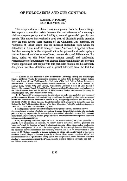 handle is hein.journals/walq75 and id is 1247 raw text is: OF HOLOCAUSTS AND GUN CONTROL
DANIEL D. POLSBY
DON B. KATES, JR.*
This essay seeks to reclaim a serious argument from the lunatic fringe.
We argue a connection exists between the restrictiveness of a country's
civilian weapons policy and its liability to commit genocide' upon its own
people. This notion has received a good deal of disdainful public attention
over the past several years because of the Oklahoma City bombing, the
Republic of Texas siege, and the inflamed subculture from which the
defendants in those incidents emerged. Some Americans, it appears, believe
that their country is on the verge-if not in the grip-of a virtual coup by a
sinister international directorate of Jews, one-worlders, and Trilateralists. For
them, acting on this belief means arming oneself and confronting
representatives of government with distrust, if not open hostility. By now it is
widely appreciated that people with this particular fixation can be extremely
dangerous. Yet their delusions take a special bitterness from the fact that
* Kirkland & Ellis Professor of Law, Northwestern University; attorney and criminologist,
Novato, California. Thanks for constructive comments on earlier drafts to Robert Cottrol, Rutgers
University School of Law; Ted Robert Gurr, University of Maryland Political Science Department;
Barbara Harff, U.S. Naval Academy Political Science Department; C.B. Kates, F.A.C.S., Novato, CA;
Marilyn King, Novato, CA; Gary Lawson, Northwestern University School of Law; Rudolf J.
Rummel, University of Hawaii Political Science Department. Grateful acknowledgement is also due to
the Julius Rosenthal Fund and the Kirkland & Ellis Research Fund of Northwestern University for
subsidizing this essay. The usual disclaimers apply.
1. By genocide we mean attempts to exterminate not only gene pools but also masses of
political opponents. The complexities of defining genocide and distinguishing it from other varieties of
murder and oppression are addressed in Barbara Harff, Recognizing Genocides and Politicides, in
GENOCIDE WATCH 27 (Helen Fein ed., 1992) [hereinafter Harff, Recognizing Genocides]; see also
Barbara Harff & Ted Robert Gurr, Victims of the State: Genocides, Politicides and Group Repression
Since 1945, 1 INT'L REV. VICTIMOLOGY 23 (1989).
It would probably be more accurate to adopt the term geno/politicide, defined as follows:
the promotion and execution of policies by a state or its agents that result in the deaths of a substantial
portion of a group. In genocides the victimized groups are defined primarily in terms of their communal
characteristics. In politicides, by contrast, groups are defined primarily in terms of their political opposition
to the regime and dominant group.
Harff, Recognizing Genocides, supra, at 27-38. For stylistic reasons, we prefer genocide to
describe both phenomena. In addition, we follow Harff's distinction between genocides and
pogroms, which she describes as short-lived outbursts by mobs, which, although often condoned by
authorities, rarely persist. Id. at 38. If the violence persists for long enough, however, Harff argues,
the distinction between condonation and complicity collapses. See id. at 37; see also Harff & Gurr,
supra, at 24 (defining genocide to include instances in which state agents assist or knowingly
acquiesce in the killing of undesirable groups by vigilantes, 'death squads,' or private militia, and
also instances in which governments simply ignore their obligations to protect vulnerable minorities
attacked by murderous mobs or profiteers); see generally examples discussed infra notes 111, 113-14,
and 118 and accompanying text

1237


