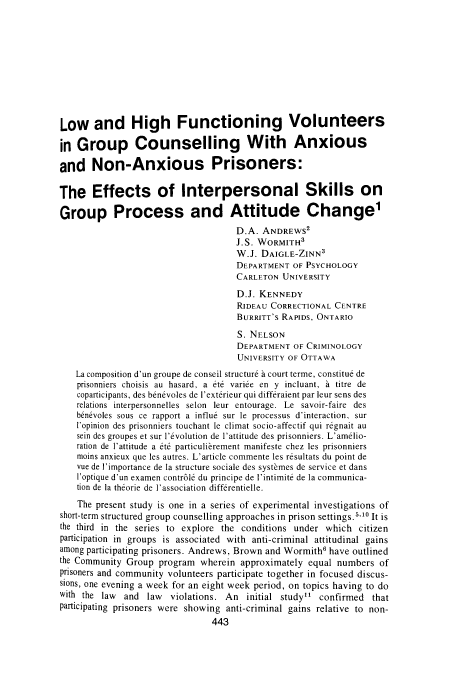 handle is hein.journals/cjccj22 and id is 449 raw text is: Low and High Functioning Volunteers
in Group Counselling With Anxious
and Non-Anxious Prisoners:
The Effects of Interpersonal Skills on
Group Process and Attitude Change1
D.A. ANDREWS2
J.S. WORMITH3
W.J. DAIGLE-ZINN3
DEPARTMENT OF PSYCHOLOGY
CARLETON UNIVERSITY
D.J. KENNEDY
RIDEAU CORRECTIONAL CENTRE
BURRITT'S RAPIDS, ONTARIO
S. NELSON
DEPARTMENT OF CRIMINOLOGY
UNIVERSITY OF OTTAWA
La composition d'un groupe de conseil structur6 a court terme, constitu6 de
prisonniers choisis au hasard, a t6 variee en y incluant, h titre de
coparticipants, des benevoles de l'exterieur qui differaient par leur sens des
relations interpersonnelles selon leur entourage. Le savoir-faire des
b6n6voles sous ce rapport a influ6 sur le processus d'interaction, sur
l'opinion des prisonniers touchant le climat socio-affectif qui r6gnait au
sein des groupes et sur l'6volution de 1'attitude des prisonniers. L'am6lio-
ration de l'attitude a 6t6 particulibrement manifeste chez les prisonniers
moins anxieux que les autres. L'article commente les r6sultats du point de
vue de l'importance de la structure sociale des systbmes de service et dans
l'optique d'un examen contr616 du principe de l'intimit6 de la communica-
tion de la theorie de l'association diff6rentielle.
The present study is one in a series of experimental investigations of
short-term structured group counselling approaches in prison settings. 5'10 It is
the third in the series to explore the conditions under which citizen
participation in groups is associated with anti-criminal attitudinal gains
among participating prisoners. Andrews, Brown and Wormith6 have outlined
the Community Group program wherein approximately equal numbers of
prisoners and community volunteers participate together in focused discus-
sions, one evening a week for an eight week period, on topics having to do
with the law and law violations. An initial study confirmed that
participating prisoners were showing anti-criminal gains relative to non-


