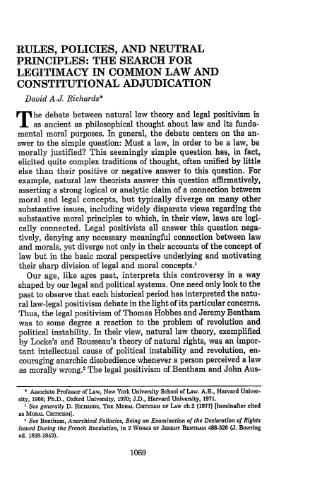 handle is hein.journals/geolr11 and id is 1083 raw text is: RULES, POLICIES, AND NEUTRAL
PRINCIPLES: THE SEARCH FOR
LEGITIMACY IN COMMON LAW AND
CONSTITUTIONAL ADJUDICATION
David A.J. Richards*
T he debate between natural law theory and legal positivism is
as ancient as philosophical thought about law and its funda-
mental moral purposes. In general, the debate centers on the an-
swer to the simple question: Must a law, in order to be a law, be
morally justified? This seemingly simple question has, in fact,
elicited quite complex traditions of thought, often unified by little
else than their positive or negative answer to this question. For
example, natural law theorists answer this question affirmatively,
asserting a strong logical or analytic claim of a connection between
moral and legal concepts, but typically diverge on many other
substantive issues, including widely disparate views regarding the
substantive moral principles to which, in their view, laws are logi-
cally connected. Legal positivists all answer this question nega-
tively, denying any necessary meaningful connection between law
and morals, yet diverge not only in their accounts of the concept of
law but in the basic moral perspective underlying and motivating
their sharp division of legal and moral concepts.'
Our age, like ages past, interprets this controversy in a way
shaped by our legal and political systems. One need only look to the
past to observe that each historical period has interpreted the natu-
ral law-legal positivism debate in the light of its particular concerns.
Thus, the legal positivism of Thomas Hobbes and Jeremy Bentham
was to some degree a reaction to the problem of revolution and
political instability. In their view, natural law theory, exemplified
by Locke's and Rousseau's theory of natural rights, was an impor-
tant intellectual cause of political instability and revolution, en-
couraging anarchic disobedience whenever a person perceived a law
as morally wrong.2 The legal positivism of Bentham and John Aus-
* Associate Professor of Law, New York University School of Law. A.B., Harvard Univer-
sity, 1966; Ph.D., Oxford University, 1970; J.D., Harvard University, 1971.
1 See generally D. RicHARns, THE MORAL CRMlSM OF LAW ch.2 (1977) [hereinafter cited
as MORAL CmrCIsM].
2 See Bentham, Anarchical Fallacies, Being an Examination of the Declaration of Rights
Issued During the French Revolution, in 2 WORKS OF Jm&-sY BaEruTs 488-526 (J. BoTing
ed. 1838-1843).

1069


