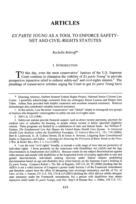 handle is hein.journals/utol40 and id is 827 raw text is: 





                                ARTICLES


  EXPARTE YOUNG AS A TOOL TO ENFORCE SAFETY-
               NET AND CIVIL-RIGHTS STATUTES


                                 Rochelle Bobroff*



                                 I. INTRODUCTION

     T    0 this day, even the most conservative' Justices of the U.S. Supreme
       Court continue to champion the viability of Ex parte Young2 to provide
prospective injunctive relief to enforce safety-net3 and civil-rights statutes.4 The
pleadings of conservative scholars urging the Court to gut Ex parte Young have


     * Directing Attorney, Herbert Semmel Federal Rights Project, National Senior Citizens Law
Center. I gratefully acknowledge comments from my colleagues Simon Lazarus and Harper Jean
Tobin. Joshua Sear provided both helpful comments and excellent research assistance. Rebecca
Sickenberger also contributed valuable research assistance.
    1. In this article, I use the terms conservative and liberal simply to distinguish two groups
of Justices who frequently voted together in safety-net and civil-rights cases.
    2. 209 U.S. 123 (1908).
    3. Safety-net statutes provide financial support, such as direct income payments, payment for
medical care, or subsidies for housing, to people whose income is below specified eligibility
criteria. These programs are funded by a combination of state and federal funds. See William P.
Gunnar, The Fundamental Law that Shapes the United States Health Care System: Is Universal
Health Care Realistic within the Established Paradigm, 15 ANNALS HEALTH L. 151, 174 (2006);
Bert B. Lockwood, Jr., R. Collins Owens, III & Grace A. Severyn, Litigating State Constitutional
Rights to Happiness and Safety: A Strategy for Ensuring the Provision of Basic Needs to the Poor,
2 WM. & MARY BILL RTS. J. 1, 3 n.3 (1993).
    4. 1 use the term civil rights broadly, to include a wide range of laws that are protective of
individual rights. I focus primarily on the Americans with Disabilities Act (ADA) and the Age
Discrimination in Employment Act (ADEA). Because courts do not subject discrimination against
older persons and people with disabilities to the heightened levels of scrutiny applicable to race and
gender discrimination, individuals seeking recovery  under federal statutes prohibiting
discrimination based on age and disability have relied heavily on the Supreme Court's holding in
Ex parte Young. Compare Kimel v. Fla. Bd. of Regents, 528 U.S. 62, 92 (2000) (holding that the
ADEA is not a valid exercise of Congress's power under Section 5 of the Fourteenth Amendment
and therefore cannot have the effect of abrogating state sovereign immunity), and Bd. of Trs. of
Univ. of Ala. v. Garrett, 531 U.S. 356, 374 & n.9 (2001) (holding the ADA did not validly abrogate
state immunity under the Fourteenth Amendment, but a person with disabilities may obtain
injunctive relief under Ex parte Young), with Nev. Dep't of Human Res. v. Hibbs, 538 U.S. 721,


