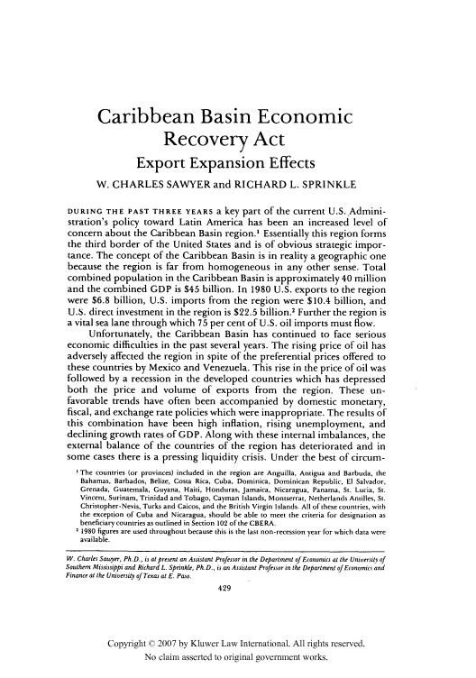 handle is hein.kluwer/jwt0018 and id is 445 raw text is: Caribbean Basin Economic
Recovery Act
Export Expansion Effects
W. CHARLES SAWYER and RICHARD L. SPRINKLE
DURING THE PAST THREE YEARS a key part of the current U.S. Admini-
stration's policy toward Latin America has been an increased level of
concern about the Caribbean Basin region.' Essentially this region forms
the third border of the United States and is of obvious strategic impor-
tance. The concept of the Caribbean Basin is in reality a geographic one
because the region is far from homogeneous in any other sense. Total
combined population in the Caribbean Basin is approximately 40 million
and the combined GDP is $45 billion. In 1980 U.S. exports to the region
were $6.8 billion, U.S. imports from the region were $10.4 billion, and
U.S. direct investment in the region is $22.5 billion.2 Further the region is
a vital sea lane through which 75 per cent of U.S. oil imports must flow.
Unfortunately, the Caribbean Basin has continued to face serious
economic difficulties in the past several years. The rising price of oil has
adversely affected the region in spite of the preferential prices offered to
these countries by Mexico and Venezuela. This rise in the price of oil was
followed by a recession in the developed countries which has depressed
both the price and volume of exports from the region. These un-
favorable trends have often been accompanied by domestic monetary,
fiscal, and exchange rate policies which were inappropriate. The results of
this combination have been high inflation, rising unemployment, and
declining growth rates of GDP. Along with these internal imbalances, the
external balance of the countries of the region has deteriorated and in
some cases there is a pressing liquidity crisis. Under the best of circum-
'The countries (or provinces) included in the region are Anguilla, Antigua and Barbuda, the
Bahamas, Barbados, Belize, Costa Rica, Cuba, Dominica, Dominican Republic, El Salvador,
Grenada, Guatemala, Guyana, Haiti, Honduras, Jamaica, Nicaragua, Panama, St. Lucia, St.
Vincent, Surinam, Trinidad and Tobago, Cayman Islands, Montserrat, Netherlands Antilles, St.
Christopher-Nevis, Turks and Caicos, and the British Virgin Islands. All of these countries, with
the exception of Cuba and Nicaragua, should be able to meet the criteria for designation as
beneficiary countries as outlined in Section 102 of the CBERA.
1980 figures are used throughout because this is the last non-recession year for which data were
available.
W. Charles Sawyer, Ph.D., is at present an Assistant Professor in the Department of Economics at the University of
Southern Mississippi and Richard L. Sprinkle, Ph.D., is an Assistant Professor in the Department of Economics and
Finance at the University of Texas at E. Paso.
429
Copyright © 2007 by Kluwer Law International. All rights reserved.
No claim asserted to original government works.


