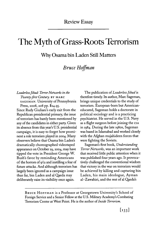 handle is hein.journals/fora87 and id is 539 raw text is: Review Essay

The Myth of Grass-Roots Terrorism
Why Osama bin Laden Still Matters
Bruce Hoffman

Leaderlessfibad Terror Networks in the
Twenty-first Century. BY MARC
SAGEMAN. University of Pennsylvania
Press, 20o8, 208 pp. $24.95.
Since Rudy Giuliani's early exit from the
Republican presidential primary, the issue
of terrorism has barely been mentioned by
any of the candidates in either party. Given
its absence from this year's U.S. presidential
campaign, it is easy to forget how promi-
nent a role terrorism played in 2004. Many
observers believe that Osama bin Laden's
dramatically choreographed videotaped
appearance on October 29, 2004, may have
tipped the vote in President George W.
Bush's favor by reminding Americans
of the horrors of 9/u and instilling a fear of
future attacks. And although terrorism has
largely been ignored as a campaign issue
thus far, bin Laden and al Qaeda may
deliberately raise its visibility once again.

The publication of LeaderlessJihad is
therefore timely Its author, Marc Sageman,
brings unique credentials to the study of
terrorism. European-born but American-
educated, Sageman holds a doctorate in
political sociology and is a practicing
psychiatrist. He served in the U.S. Navy
as a flight surgeon before joining the CIA
in 1984. During the late 198os, Sageman
was based in Islamabad and worked closely
with the Afghan mujahideen forces that
were fighting the Soviets.
Sageman's first book, Understanding
Terror Networks, was an important work
that received little public attention when it
was published four years ago. It provoca-
tively challenged the conventional wisdom
that victory in the war on terrorism would
be achieved by killing and capturing bin
Laden, his main ideologue, Ayman
al-Zawahiri, and the rest of al Qaeda's

[133]

BRUCE HOFFMAN is a Professor at Georgetown University's School of
Foreign Service and a Senior Fellow at the U.S. Military Academy's Combating
Terrorism Center at West Point. He is the author of Inside Terrorism.


