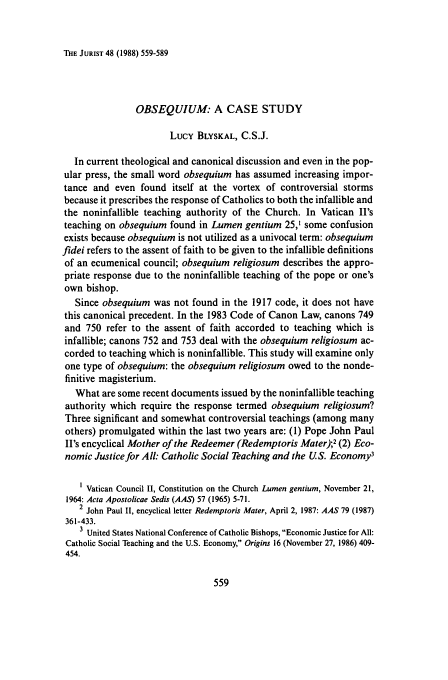 handle is hein.journals/juristcu48 and id is 569 raw text is: THE JURIST 48 (1988) 559-589

OBSEQUIUM: A CASE STUDY
Lucy BLYSKAL, C.S.J.
In current theological and canonical discussion and even in the pop-
ular press, the small word obsequium has assumed increasing impor-
tance and even found itself at the vortex of controversial storms
because it prescribes the response of Catholics to both the infallible and
the noninfallible teaching authority of the Church. In Vatican II's
teaching on obsequium found in Lumen gentium 25,1 some confusion
exists because obsequium is not utilized as a univocal term: obsequium
fidei refers to the assent of faith to be given to the infallible definitions
of an ecumenical council; obsequium religiosum describes the appro-
priate response due to the noninfallible teaching of the pope or one's
own bishop.
Since obsequium was not found in the 1917 code, it does not have
this canonical precedent. In the 1983 Code of Canon Law, canons 749
and 750 refer to the assent of faith accorded to teaching which is
infallible; canons 752 and 753 deal with the obsequium religiosum ac-
corded to teaching which is noninfallible. This study will examine only
one type of obsequium: the obsequium religiosum owed to the nonde-
finitive magisterium.
What are some recent documents issued by the noninfallible teaching
authority which require the response termed obsequium religiosum?
Three significant and somewhat controversial teachings (among many
others) promulgated within the last two years are: (1) Pope John Paul
II's encyclical Mother of the Redeemer (Redemptoris Mater);2 (2) Eco-
nomic Justice for All: Catholic Social Teaching and the U.S. Economy3
I Vatican Council II, Constitution on the Church Lumen gentium, November 21,
1964: Acta Apostolicae Sedis (AAS) 57 (1965) 5-71.
2 John Paul II, encyclical letter Redemptoris Mater, April 2, 1987: AAS 79 (1987)
361-433.
3 United States National Conference of Catholic Bishops, Economic Justice for All:
Catholic Social Teaching and the U.S. Economy, Origins 16 (November 27, 1986) 409-
454.


