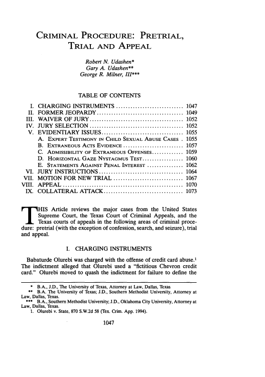 handle is hein.journals/smulr48 and id is 1063 raw text is: CRIMINAL PROCEDURE: PRETRIAL,
TRIAL AND APPEAL
Robert N. Udashen*
Gary A. Udashen**
George R. Milner, III***
TABLE OF CONTENTS
I. CHARGING INSTRUMENTS ............................ 1047
II. FORMER JEOPARDY .................................... 1049
III. WAIVER OF JURY ....................................... 1052
IV. JURY SELECTION ....................................... 1052
V. EVIDENTIARY ISSUES .................................. 1055
A. EXPERT TESTIMONY IN CHILD SEXUAL ABUSE CASES . 1055
B. EXTRANEOUS Acrs EVIDENCE ......................... 1057
C. ADMISSIBILITY OF EXTRANEOUS OFFENSES ............. 1059
D. HORIZONTAL GAZE NYSTAGMUS TEST ................. 1060
E. STATEMENTS AGAINST PENAL INTEREST ............... 1062
VI. JURY INSTRUCTIONS ................................... 1064
VII. MOTION FOR NEW          TRIAL ............................. 1067
V III.  A PPEA L  ..................................................  1070
IX. COLLATERAL ATTACK ................................. 1073
HIS Article reviews the major cases from              the United States
Supreme Court, the Texas Court of Criminal Appeals, and the
Texas courts of appeals in the following areas of criminal proce-
dure: pretrial (with the exception of confession, search, and seizure), trial
and appeal.
I. CHARGING INSTRUMENTS
Babaturde Olurebi was charged with the offense of credit card abuse.'
The indictment alleged that Olurebi used a fictitious Chevron credit
card. Olurebi moved to quash the indictment for failure to define the
*B.A., J.D., The University of Texas, Attorney at Law, Dallas, Texas
** B.A. The University of Texas; J.D., Southern Methodist University, Attorney at
Law, Dallas, Texas.
*** B.A., Southern Methodist University; J.D., Oklahoma City University, Attorney at
Law, Dallas, Texas.
1. Olurebi v. State, 870 S.W.2d 58 (Tex. Crim. App. 1994).

1047


