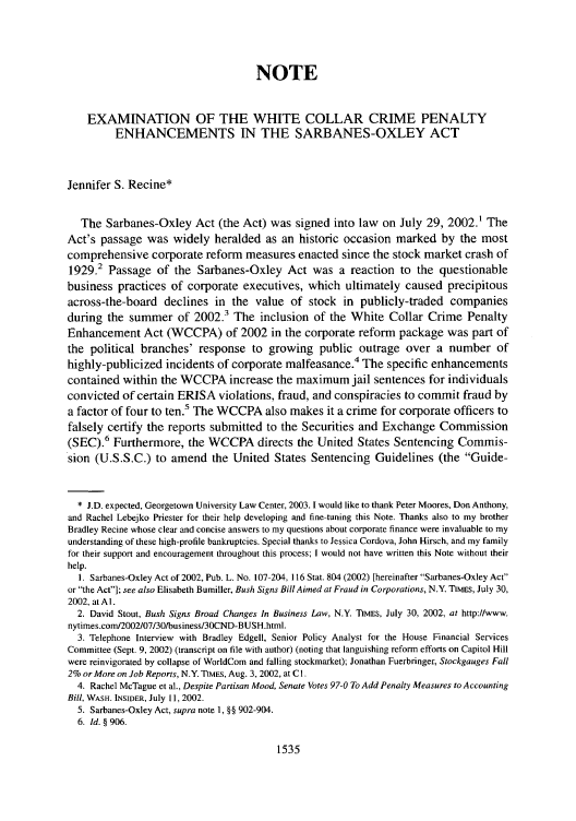 handle is hein.journals/amcrimlr39 and id is 1545 raw text is: NOTE
EXAMINATION OF THE WHITE COLLAR CRIME PENALTY
ENHANCEMENTS IN THE SARBANES-OXLEY ACT
Jennifer S. Recine*
The Sarbanes-Oxley Act (the Act) was signed into law on July 29, 2002.1 The
Act's passage was widely heralded as an historic occasion marked by the most
comprehensive corporate reform measures enacted since the stock market crash of
1929.2 Passage of the Sarbanes-Oxley Act was a reaction to the questionable
business practices of corporate executives, which ultimately caused precipitous
across-the-board declines in the value of stock in publicly-traded companies
during the summer of 2002.3 The inclusion of the White Collar Crime Penalty
Enhancement Act (WCCPA) of 2002 in the corporate reform package was part of
the political branches' response to growing public outrage over a number of
highly-publicized incidents of corporate malfeasance.4 The specific enhancements
contained within the WCCPA increase the maximum jail sentences for individuals
convicted of certain ERISA violations, fraud, and conspiracies to commit fraud by
a factor of four to ten.5 The WCCPA also makes it a crime for corporate officers to
falsely certify the reports submitted to the Securities and Exchange Commission
(SEC).6 Furthermore, the WCCPA directs the United States Sentencing Commis-
sion (U.S.S.C.) to amend the United States Sentencing Guidelines (the Guide-
* J.D. expected, Georgetown University Law Center, 2003. 1 would like to thank Peter Moores, Don Anthony,
and Rachel Lebejko Priester for their help developing and fine-tuning this Note. Thanks also to my brother
Bradley Recine whose clear and concise answers to my questions about corporate finance were invaluable to my
understanding of these high-profile bankruptcies. Special thanks to Jessica Cordova, John Hirsch, and my family
for their support and encouragement throughout this process; I would not have written this Note without their
help.
1. Sarbanes-Oxley Act of 2002, Pub. L. No. 107-204, 116 Star. 804 (2002) [hereinafter Sarbanes-Oxley Act
or the Act]; see also Elisabeth Bumiller, Bush Signs Bill Aimed at Fraud in Corporations, N.Y. TMES, July 30,
2002, at Al.
2. David Stout, Bush Signs Broad Changes In Business Law, N.Y. TIMES, July 30, 2002, at http://www.
nytimes.comI2002/07/3Obusiness3OCND-BUSH.html.
3. Telephone Interview with Bradley Edgell, Senior Policy Analyst for the House Financial Services
Committee (Sept. 9, 2002) (transcript on file with author) (noting that languishing reform efforts on Capitol Hill
were reinvigorated by collapse of WorldCom and falling stockmarket); Jonathan Fuerbringer, Stockgauges Fall
2% or More on Job Reports, N.Y. TIMES, Aug. 3, 2002, at Cl.
4. Rachel McTague et al., Despite Partisan Mood, Senate Votes 97-0 To Add Penalty Measures to Accounting
Bill, WASH. INSIDER, July 11, 2002.
5. Sarbanes-Oxley Act, supra note 1, §§ 902-904.
6. Id. § 906.

1535



