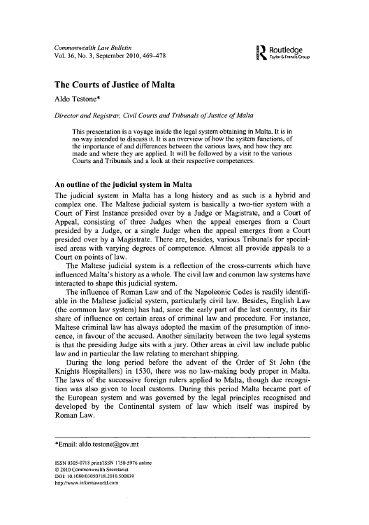 handle is hein.journals/commwlb36 and id is 477 raw text is: Commonwealth Law Bulletin                                     Routledge
Vol. 36, No. 3, September 2010, 469-478                       Tayior&FrandsGroup
The Courts of Justice of Malta
Aldo Testone*
Director and Registrar, Civil Courts and Tribunals ofJustice of Malta
This presentation is a voyage inside the legal system obtaining in Malta. It is in
no way intended to discuss it. It is an overview of how the system functions, of
the importance of and differences between the various laws, and how they are
made and where they are applied. It will be followed by a visit to the various
Courts and Tribunals and a look at their respective competences.
An outline of the judicial system in Malta
The judicial system in Malta has a long history and as such is a hybrid and
complex one. The Maltese judicial system is basically a two-tier system with a
Court of First Instance presided over by a Judge or Magistrate, and a Court of
Appeal, consisting of three Judges when the appeal emerges from a Court
presided by a Judge, or a single Judge when the appeal emerges from a Court
presided over by a Magistrate. There are, besides, various Tribunals for special-
ised areas with varying degrees of competence. Almost all provide appeals to a
Court on points of law.
The Maltese judicial system is a reflection of the cross-currents which have
influenced Malta's history as a whole. The civil law and common law systems have
interacted to shape this judicial system.
The influence of Roman Law and of the Napoleonic Codes is readily identifi-
able in the Maltese judicial system, particularly civil law. Besides, English Law
(the common law system) has had, since the early part of the last century, its fair
share of influence on certain areas of criminal law and procedure. For instance,
Maltese criminal law has always adopted the maxim of the presumption of inno-
cence, in favour of the accused. Another similarity between the two legal systems
is that the presiding Judge sits with a jury. Other areas in civil law include public
law and in particular the law relating to merchant shipping.
During the long period before the advent of the Order of St John (the
Knights Hospitallers) in 1530, there was no law-making body proper in Malta.
The laws of the successive foreign rulers applied to Malta, though due recogni-
tion was also given to local customs. During this period Malta became part of
the European system and was governed by the legal principles recognised and
developed by the Continental system of law which itself was inspired by
Roman Law.
*Email: aldo.testone@gov.mt
ISSN 0305-0718 print/ISSN 1750-5976 online
C 2010 Commonwealth Secretariat
DOI: 10.1080/03050718.2010.500839
http://www.informaworld.com


