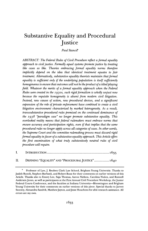 handle is hein.journals/ilr102 and id is 1669 raw text is: 









       Substantive Equality and Procedural

                                  Justice

                                  Paul  Stancilr


     ABSTRACT: The Federal Rules of Civil   Procedure reflect a formal equality
     approach  to civil justice. Formally equal systems promote justice by treating
     like cases as  like. Theories embracing formal  equality norms  therefore
     implicitly depend  on the  idea that identical treatment equates to fair
     treatment. Alternatively, substantive equality theorists maintain that formal
     equality is sufficient only if the underlying population is itself sufficiently
     homogeneous  to ensure that outcomes will not be the product of a tilted playing
     field. Whatever the merits of a formal equality approach when the Federal
     Rules were created in the 1930s, such rigid formalism is wholly unjust now
     because  the requisite homogeneity is absent from modern civil litigation.
     Instead, new  causes of action, new procedural devices, and a significant
     expansion  of the role of private enforcement have combined to create a civil
     litigation environment characterized by marked heterogeneity. As a result,
     transsubstantive procedural rules premised on the continued dominance of
     the  r938  paradigm  case no longer promote  substantive equality. This
     overlooked reality means that federal rulemakers must embrace norms that
     ensure accuracy and participation rights, even if that implies that the same
     procedural rules no longer apply across all categories of cases. In other words,
     the Supreme  Court and the committee rulemaking process must discard rigid
     formal equality in favor of a substantive equality approach. This Article offers
     the first examination  of what  truly substantively neutral rules of civil
     procedure will require.

I.      INTRODUCTION         ............................................1635

II.     DEFINING  EQUALmIY  AND  PROCEDURALJUSTICE..................1640


     *  Professor of Law, J. Reuben Clark Law School, Brigham Young University. Thanks to
Judith Resnik, Stephen Burbank, and Robert Bone for their comments on earlier versions of this
Article. Thanks also to Emery Lee, Suja Thomas, Aaron Nielson, Carolina Nufiez, and Ronnell
AndersenJones, as well as participants at the First Annual Civil Procedure Workshop, the Junior
Federal Courts Conference, and the faculties at Indiana University-Bloomington and Brigham
Young University for their comments on earlier versions of this piece. Special thanks to Jarrett
Szcezny, Alexandra Sandvik, MatthewJaynes, andJesse Houchens for able research assistance. All
errors are my own.


1633


