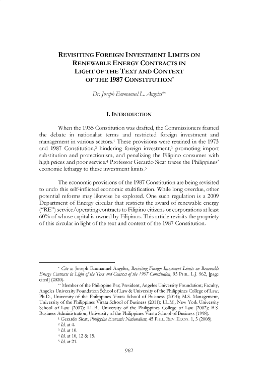 handle is hein.journals/philplj93 and id is 1003 raw text is: 







        REVISITING FOREIGN INVESTMENT LIMITS ON
              RENEWABLE ENERGY CONTRACTS IN
              LIGHT OF THE TEXT AND CONTEXT
                   OF  THE   1987  CONSTITUTION*

                      Dr. Joseph Emmanuel L. Angeles*


                            I. INTRODUCTION

        When  the 1935 Constitution was drafted, the Commissioners framed
the  debate  in nationalist terms and   restricted foreign investment  and
management   in various sectors.1 These provisions were retained in the 1973
and  1987 Constitution,2 hindering foreign investment,3 promoting   import
substitution and protectionism, and penalizing the Filipino consumer  with
high prices and poor service.4 Professor Gerardo Sicat traces the Philippines'
economic  lethargy to these investment limits.5

        The economic  provisions of the 1987 Constitution are being revisited
to undo this self-inflicted economic stultification. While long overdue, other
potential reforms may  likewise be explored. One such  regulation is a 2009
Department   of Energy circular that restricts the award of renewable energy
(RE)  service/operating contracts to Filipino citizens or corporations at least
60%  of whose  capital is owned by Filipinos. This article revisits the propriety
of this circular in light of the text and context of the 1987 Constitution.







        * Cite as Joseph Emmanuel Angeles, Revisiting Foreign Investment LImits on Renewable
Energy Contracts in Light of the Text and Context of the 1987 Constitution, 93 PHIL. L.J. 962, [page
cited] (2020).
        ** Member of the Philippine Bar; President, Angeles University Foundation; Faculty,
Angeles University Foundation School of Law & University of the Philippines College of Law;
Ph.D., University of the Philippines Virata School of Business (2014); M.S. Management,
University of the Philippines Virata School of Business (2011); LL.M., New York University
School of Law (2007); LL.B., University of the Philippines College of Law (2002); B.S.
Business Administration, University of the Philippines Virata School of Business (1998).
        1 Gerardo Sicat, Philipine Economic Nationalism, 45 PHIL. REV. ECON. 1, 3 (2008).
        2 Id. at 4.
        3 Id. at 10.
        4 Id. at 10, 12 & 15.
        s Id. at 21.
                                   962


