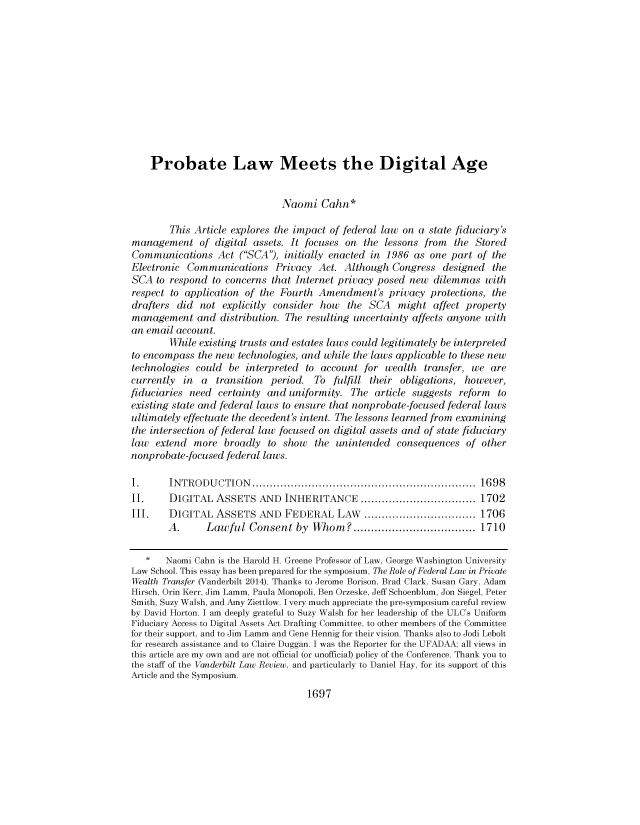 handle is hein.journals/vanlr67 and id is 1731 raw text is: Probate Law Meets the Digital Age
Naomi Cahn*
This Article explores the impact of federal law on a state fiduciary's
management of digital assets. It focuses on the lessons from the Stored
Communications Act (SCA'), initially enacted in 1986 as one part of the
Electronic Communications Privacy Act. Although Congress designed the
SCA to respond to concerns that Internet privacy posed new dilemmas with
respect to application of the Fourth Amendment's privacy protections, the
drafters did not explicitly consider how the SCA might affect property
management and distribution. The resulting uncertainty affects anyone with
an email account.
While existing trusts and estates laws could legitimately be interpreted
to encompass the new technologies, and while the laws applicable to these new
technologies could be interpreted to account for wealth transfer, we are
currently in a transition period. To fulfill their obligations, however,
fiduciaries need certainty and uniformity. The article suggests reform to
existing state and federal laws to ensure that nonprobate-focused federal laws
ultimately effectuate the decedent's intent. The lessons learned from examining
the intersection of federal law focused on digital assets and of state fiduciary
law extend more broadly to show the unintended consequences of other
nonprobate-focused federal laws.
I.      INTRODUCTION                          ....................................... 1698
II.     DIGITAL ASSETS AND INHERITANCE .........                   ........... 1702
III.    DIGITAL ASSETS AND FEDERAL LAW                      ................... 1706
A.      Lawful Consent by Whom?            ...................      1710
*   Naomi Cahn is the Harold H. Greene Professor of Law, George Washington University
Law School. This essay has been prepared for the symposium, The Role of Federal Law in Private
Wealth Transfer (Vanderbilt 2014). Thanks to Jerome Borison, Brad Clark, Susan Gary, Adam
Hirsch, Orin Kerr, Jim Lamm, Paula Monopoli, Ben Orzeske, Jeff Schoenblum, Jon Siegel, Peter
Smith, Suzy Walsh, and Amy Ziettlow. I very much appreciate the pre-symposium careful review
by David Horton. I am deeply grateful to Suzy Walsh for her leadership of the ULC's Uniform
Fiduciary Access to Digital Assets Act Drafting Committee, to other members of the Committee
for their support, and to Jim Lamm and Gene Hennig for their vision. Thanks also to Jodi Lebolt
for research assistance and to Claire Duggan. I was the Reporter for the UFADAA; all views in
this article are my own and are not official (or unofficial) policy of the Conference. Thank you to
the staff of the Vanderbilt Law Review, and particularly to Daniel Hay, for its support of this
Article and the Symposium.
1697


