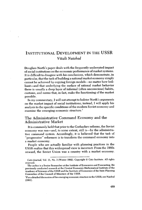 handle is hein.journals/catoj11 and id is 495 raw text is: INSTITUTIONAL DEVELOPMENT IN THE USSR
Vitali Naishul
Douglass North's paper deals with the frequently underrated impact
of social institutions on the economic performance of market systems.
It is difficult to disagree with his conclusions, which demonstrate, in
particular, that the task of building a national market economy simply
cannot be achieved by copying foreign models-no matter how bril-
liant-and that underlying the surface of rational market behavior
there is usually a deep layer of informal (often unconscious) habits,
customs, and norms that, in fact, make the functioning of the market
possible.
In my commentary, I will not attempt to bolster North's arguments
on the market impact of social institutions; instead, I will apply his
analysis to the specific conditions of the modem Soviet economy and
examine the emerging economic structure.'
The Administrative Command Economy and the
Administrative Market
It is commonly held that prior to the Gorbachev reforms, the Soviet
economy was run-and, to some extent, still is-by the administra-
tive command system. Accordingly, it is believed that the task of
progressive reformers is to transform the command economy into
a market economy.
People who are actually familiar with planning practices in the
USSR realize that this widespread view is incorrect. From the 1960s
onward, the Soviet Union was a country with a market economy.
Cato journal, Vol. 11, No. 3 (Winter 1992). Copyright 0 Cato Institute. All rights
reserved.
The author is a Senior Researcher at the Institute of Economics and Forecasting. He
previously conducted research at the Central Economic-Mathematical Institute of the
Academy of Sciences of the USSR and the Institute of Economics of the State Planning
Committee of the Council of Ministers of the USSR.
'For a detailed discussion of the emerging economic structure in the USSR, see Naishul
(1991).

489


