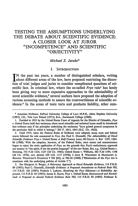 handle is hein.journals/conlr25 and id is 1099 raw text is: TESTING THE ASSUMPTIONS UNDERLYING
THE DEBATE ABOUT SCIENTIFIC EVIDENCE:
A CLOSER LOOK AT JUROR
'INCOMPETENCE AND SCIENTIFIC
OBJECTIVITY
Michael S. Jacobs*
I.   INTRODUCTION
N      the past ten years, a number of distinguished scholars, writing
about different areas of the law, have proposed restricting the discre-
tion of trial judges and juries to consider complicated questions of sci-
entific fact. In criminal law, where the so-called Frye rule' has lately
been giving way to more expansive approaches to the admissibility of
novel scientific evidence,2 several authors have proposed the adoption of
various screening methods to assure the trustworthiness of scientific ev-
idence.3 In the areas of toxic torts and products liability, other com-
* Associate Professor, DePaul University College of Law; M.P.H.. Johns Hopkins University
(1987); J.D., Yale Law School (1971); B.A., Dartmouth College (1968).
1. Decided in 1923 by the United States Court of Appeals for the District of Columbia, Frye
v. United States held that testimony about novel scientific and technical issues could be introduced
into evidence only if the principles underlying the testimony have gained general acceptance in
the particular field in which it belongs. 293 F. 1013, 1014 (D.C. Cir. 1923).
2. Until 1975, when the Federal Rules of Evidence were adopted, many state and federal
courts followed the rule announced in Frye. See Paul C. Giannelli, The Admissibility of Novel
Scientific Evidence: Frye v. United States A Half Century Later, 80 COLtPI L REv 1197, 1204-
06 (1980). With the adoption, however, of the Federal Rules, most courts and commentators
began to reject the strict application of Frye, on the grounds that Frye's exclusionary approach
ran counter to the spirit, if not the precise language of the new Rules. See. e.g., United States v.
Downing, 753 F.2d 1224, 1237 (3d Cir. 1985); United States v. Williams, 583 F.2d 1194, 1198
(2d Cir. 1978), cert. denied, 439 U.S. 1117 (1978); 3 JACK B WENSTEN & MARGARET A.
BERGER. WEINsTEN's EVIDENCE   702 [03], at 702-36 (1988) (Elimination of the Frye test is
consistent with the underlying policies of Article 7.).
3. See Margaret A. Berger, A Relevancy Approach to Novel Scientific Evidence, 115 F.R.D.
89 (1987); Paul C. Giannelli, Scientific Evidence: A Proposed Amendment to Federal Rule 702,
115 F.R.D. 102 (1987); Frederic I. Lederer, Resolving the Frye Dilemma-A Reliability Ap-
proach, 115 F.R.D. 84 (1987); James E. Starts, Frye v. United States Restructured and Revital-
ized: A Proposal to Amend Federal Evidence Rule 702, 115 F.R.D. 92 (1987). Professor E.



