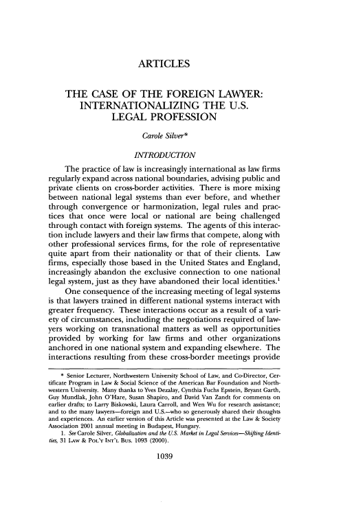 handle is hein.journals/frdint25 and id is 1053 raw text is: 





                         ARTICLES


     THE CASE OF THE FOREIGN LAWYER:
         INTERNATIONALIZING THE U.S.
                 LEGAL PROFESSION

                          Carole Silver*

                        INTRODUCTION
     The practice of law is increasingly international as law firms
regularly expand across national boundaries, advising public and
private clients on cross-border activities. There is more mixing
between national legal systems than ever before, and whether
through convergence or harmonization, legal rules and prac-
tices that once were local or national are being challenged
through contact with foreign systems. The agents of this interac-
tion include lawyers and their law firms that compete, along with
other professional services firms, for the role of representative
quite apart from their nationality or that of their clients. Law
firms, especially those based in the United States and England,
increasingly abandon the exclusive connection to one national
legal system, just as they have abandoned their local identities.1
     One consequence of the increasing meeting of legal systems
is that lawyers trained in different national systems interact with
greater frequency. These interactions occur as a result of a vari-
ety of circumstances, including the negotiations required of law-
yers working on transnational matters as well as opportunities
provided by working for law firms and other organizations
anchored in one national system and expanding elsewhere. The
interactions resulting from these cross-border meetings provide

   * Senior Lecturer, Northwestern University School of Law, and Co-Director, Cer-
tificate Program in Law & Social Science of the American Bar Foundation and North-
western University. Many thanks to Yves Dezalay, Cynthia Fuchs Epstein, Bryant Garth,
Guy Mundlak, John O'Hare, Susan Shapiro, and David Van Zandt for comments on
earlier drafts; to Larry Biskowski, Laura Carroll, and Wen Wu for research assistance;
and to the many lawyers-foreign and U.S.-who so generously shared their thoughts
and experiences. An earlier version of this Article was presented at the Law & Society
Association 2001 annual meeting in Budapest, Hungary.
    1. See Carole Silver, Globalization and the U.S. Market in Legal Services-Shifting Identi-
ties, 31 LAw & POL'Y INT'L Bus. 1093 (2000).


1039


