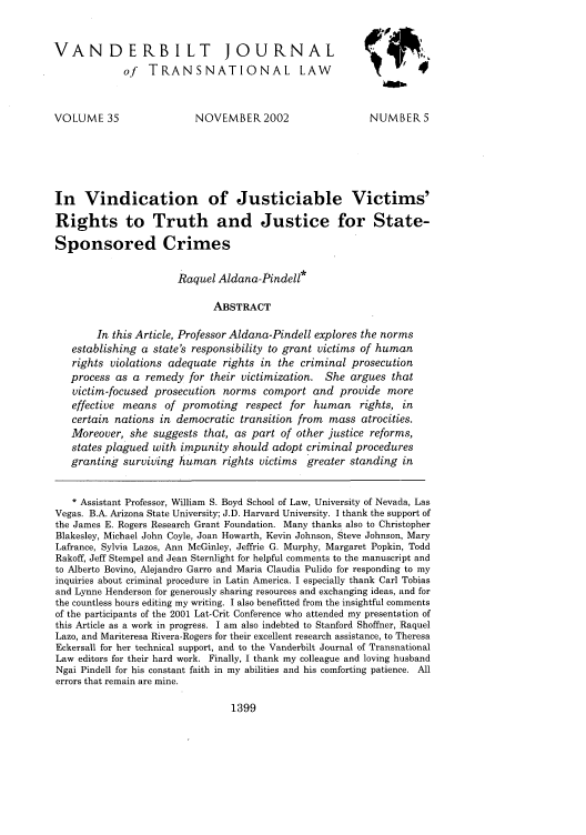 handle is hein.journals/vantl35 and id is 1413 raw text is: VANDERBILT JOURNAL
of TRANSNATIONAL LAW
VOLUME 35                   NOVEMBER2002                     NUMBER 5
In Vindication of Justiciable Victims'
Rights to Truth and Justice for State-
Sponsored Crimes
Raquel Aldana-Pindell*
ABSTRACT
In this Article, Professor Aldana-Pindell explores the norms
establishing a state's responsibility to grant victims of human
rights violations adequate rights in the criminal prosecution
process as a remedy for their victimization. She argues that
victim-focused prosecution norms comport and provide more
effective means of promoting respect for human rights, in
certain nations in democratic transition from mass atrocities.
Moreover, she suggests that, as part of other justice reforms,
states plagued with impunity should adopt criminal procedures
granting surviving human rights victims greater standing in
* Assistant Professor, William S. Boyd School of Law, University of Nevada, Las
Vegas. B.A. Arizona State University; J.D. Harvard University. I thank the support of
the James E. Rogers Research Grant Foundation. Many thanks also to Christopher
Blakesley, Michael John Coyle, Joan Howarth, Kevin Johnson, Steve Johnson, Mary
Lafrance, Sylvia Lazos, Ann McGinley, Jeffrie G. Murphy, Margaret Popkin, Todd
Rakoff, Jeff Stempel and Jean Sternlight for helpful comments to the manuscript and
to Alberto Bovino, Alejandro Garro and Maria Claudia Pulido for responding to my
inquiries about criminal procedure in Latin America. I especially thank Carl Tobias
and Lynne Henderson for generously sharing resources and exchanging ideas, and for
the countless hours editing my writing. I also benefitted from the insightful comments
of the participants of the 2001 Lat-Crit Conference who attended my presentation of
this Article as a work in progress. I am also indebted to Stanford Shoffner, Raquel
Lazo, and Mariteresa Rivera-Rogers for their excellent research assistance, to Theresa
Eckersall for her technical support, and to the Vanderbilt Journal of Transnational
Law editors for their hard work. Finally, I thank my colleague and loving husband
Ngai Pindell for his constant faith in my abilities and his comforting patience. All
errors that remain are mine.

1399


