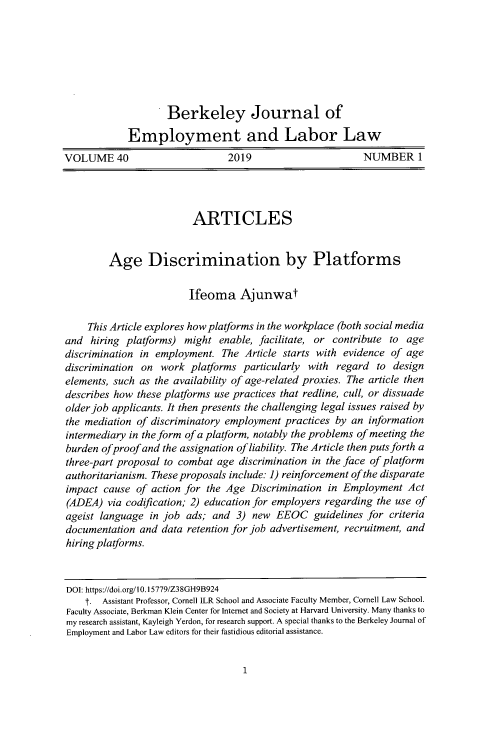 handle is hein.journals/berkjemp40 and id is 9 raw text is: 







                    Berkeley Journal of

             Employment and Labor Law
VOLUME 40                       2019                       NUMBER 1


                         ARTICLES


         Age Discrimination by Platforms


                        Ifeoma Ajunwat

    This Article explores how platforms in the workplace (both social media
and hiring platforms) might enable, facilitate, or contribute to age
discrimination in employment. The Article starts with evidence of age
discrimination on work platforms particularly with regard to design
elements, such as the availability of age-related proxies. The article then
describes how these platforms use practices that redline, cull, or dissuade
older job applicants. It then presents the challenging legal issues raised by
the mediation of discriminatory employment practices by an information
intermediary in the form of a platform, notably the problems of meeting the
burden ofproof and the assignation of liability. The Article then puts forth a
three-part proposal to combat age discrimination in the face of platform
authoritarianism. These proposals include: 1) reinforcement of the disparate
impact cause of action for the Age Discrimination in Employment Act
(ADEA) via codification; 2) education for employers regarding the use of
ageist language in job ads; and 3) new EEOC guidelines for criteria
documentation and data retention for job advertisement, recruitment, and
hiring platforms.



DOI: https://doi.org/10.15779/Z38GH9B924
    t. Assistant Professor, Comell ILR School and Associate Faculty Member, Cornell Law School.
Faculty Associate, Berkman Klein Center for Internet and Society at Harvard University. Many thanks to
my research assistant, Kayleigh Yerdon, for research support. A special thanks to the Berkeley Journal of
Employment and Labor Law editors for their fastidious editorial assistance.



