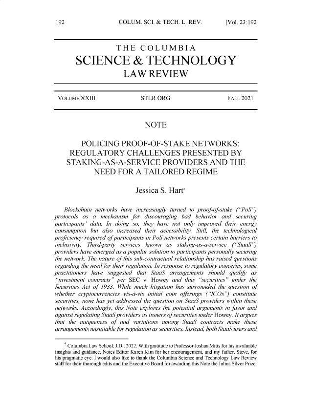 handle is hein.journals/cstlr23 and id is 192 raw text is: COLUM. SCI. & TECH. L. REV.

THE COLUMBIA
SCIENCE & TECHNOLOGY
LAW REVIEW

VOLUME XXIII                   STLR.ORG                        FALL 2021
NOTE
POLICING PROOF-OF-STAKE NETWORKS:
REGULATORY CHALLENGES PRESENTED BY
STAKING-AS-A-SERVICE PROVIDERS AND THE
NEED FOR A TAILORED REGIME
Jessica S. Hart*
Blockchain networks have increasingly turned to proof-of-stake (PoS)
protocols as a mechanism for discouraging bad behavior and securing
participants' data. In doing so, they have not only improved their energy
consumption but also increased their accessibility. Still, the technological
proficiency required of participants in PoS networks presents certain barriers to
inclusivity. Third-party services known as staking-as-a-service (StaaS)
providers have emerged as a popular solution to participants personally securing
the network. The nature of this sub-contractual relationship has raised questions
regarding the need for their regulation. In response to regulatory concerns, some
practitioners have suggested that StaaS arrangements should qualify as
investment contracts per SEC v. Howey and thus securities under the
Securities Act of 1933. While much litigation has surrounded the question of
whether cryptocurrencies vis-a-vis initial coin offerings (ICOs) constitute
securities, none has yet addressed the question on StaaS providers within these
networks. Accordingly, this Note explores the potential arguments in favor and
against regulating StaaS providers as issuers of securities under Howey. It argues
that the uniqueness of and variations among StaaS contracts make these
arrangements unsuitable for regulation as securities. Instead, both StaaS users and
* Columbia Law School, J.D., 2022. With gratitude to Professor Joshua Mitts for his invaluable
insights and guidance, Notes Editor Karen Kim for her encouragement, and my father, Steve, for
his pragmatic eye. I would also like to thank the Columbia Science and Technology Law Review
staff for their thorough edits and the Executive Board for awarding this Note the Julius Silver Prize.

192

[Vol. 23.192


