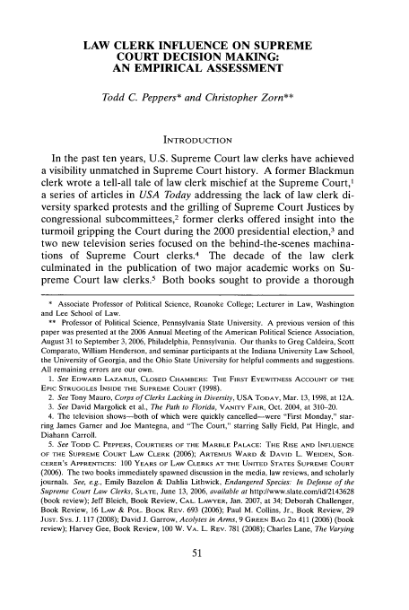handle is hein.journals/deplr58 and id is 53 raw text is: LAW CLERK INFLUENCE ON SUPREME
COURT DECISION MAKING:
AN EMPIRICAL ASSESSMENT
Todd C. Peppers* and Christopher Zorn**
INTRODUCTION
In the past ten years, U.S. Supreme Court law clerks have achieved
a visibility unmatched in Supreme Court history. A former Blackmun
clerk wrote a tell-all tale of law clerk mischief at the Supreme Court,'
a series of articles in USA Today addressing the lack of law clerk di-
versity sparked protests and the grilling of Supreme Court Justices by
congressional subcommittees,2 former clerks offered insight into the
turmoil gripping the Court during the 2000 presidential election,3 and
two new television series focused on the behind-the-scenes machina-
tions of Supreme Court clerks.4 The decade of the law clerk
culminated in the publication of two major academic works on Su-
preme Court law clerks.5 Both books sought to provide a thorough
* Associate Professor of Political Science, Roanoke College; Lecturer in Law, Washington
and Lee School of Law.
** Professor of Political Science, Pennsylvania State University. A previous version of this
paper was presented at the 2006 Annual Meeting of the American Political Science Association,
August 31 to September 3, 2006, Philadelphia, Pennsylvania. Our thanks to Greg Caldeira, Scott
Comparato, William Henderson, and seminar participants at the Indiana University Law School,
the University of Georgia, and the Ohio State University for helpful comments and suggestions.
All remaining errors are our own.
1. See EDWARD LAZARUS, CLOSED CHAMBERS: THE FIRST EYEWITNESS ACCOUNT OF THE
Epic STRUGGLES INSIDE THE SUPREME COURT (1998).
2. See Tony Mauro, Corps of Clerks Lacking in Diversity, USA TODAY, Mar. 13, 1998, at 12A.
3. See David Margolick et al., The Path to Florida, VANITY FAIR, Oct. 2004, at 310-20.
4. The television shows-both of which were quickly cancelled-were First Monday, star-
ring James Garner and Joe Mantegna, and The Court, starring Sally Field, Pat Hingle, and
Diahann Carroll.
5. See TODD C. PEPPERS, COURTIERS OF THE MARBLE PALACE: THE RISE AND INFLUENCE
OF THE SUPREME COURT LAW CLERK (2006); ARTEMUS WARD & DAVID L. WEIDEN, SOR-
CERER'S APPRENTICES: 100 YEARS OF LAW CLERKS AT THE UNITED STATES SUPREME COURT
(2006). The two books immediately spawned discussion in the media, law reviews, and scholarly
journals. See, e.g., Emily Bazelon & Dahlia Lithwick, Endangered Species: In Defense of the
Supreme Court Law Clerks, SLATE, June 13, 2006, available at http://www.slate.com/id/2143628
(book review); Jeff Bleich, Book Review, CAL. LAWYER, Jan. 2007, at 34: Deborah Challenger,
Book Review, 16 LAW & POL. BOOK REV. 693 (2006); Paul M. Collins. Jr.. Book Review, 29
JUST. SYs. J. 117 (2008); David J. Garrow, Acolytes in Arms, 9 GREEN BAG 2D 411 (2006) (book
review); Harvey Gee, Book Review, 100 W. VA. L. REV. 781 (2008): Charles Lane, The Varying


