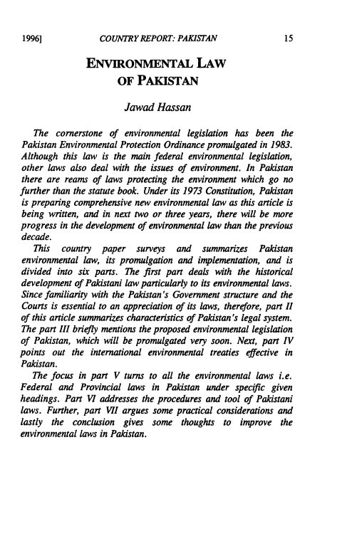 handle is hein.journals/gloenvla4 and id is 17 raw text is: 

COUNTRY REPORT PAKISTAN


                ENVIRONMENTAL LAW
                       OF PAKISTAN

                       Jawad Hassan

   The cornerstone of environmental legislation has been the
Pakistan Environmental Protection Ordinance promulgated in 1983.
Although this law is the main federal environmental legislation,
other laws also deal with the issues of environment. In Pakistan
there are reams of laws protecting the environment which go no
further than the statute book. Under its 1973 Constitution, Pakistan
is preparing comprehensive new environmental law as this article is
being written, and in next two or three years, there will be more
progress in the development of environmental law than the previous
decade.
   This   country  paper   surveys   and   summarizes   Pakistan
environmental law, its promulgation and implementation, and is
divided into six parts. The first part deals with the historical
development of Pakistani law particularly to its environmental laws.
Since familiarity with the Pakistan's Government structure and the
Courts is essential to an appreciation of its laws, therefore, part 11
of this article summarizes characteristics of Pakistan's legal system.
The part III briefly mentions the proposed environmental legislation
of Pakistan, which will be promulgated very soon. Next, part IV
points out the international environmental treaties effective in
Pakistan.
   The focus in part V turns to all the environmental laws i.e.
Federal and Provincial laws in Pakistan under specific given
headings. Part VI addresses the procedures and tool of Pakistani
laws. Further, part VII argues some practical considerations and
lastly the conclusion gives some thoughts to improve the
environmental laws in Pakistan.


1996]


