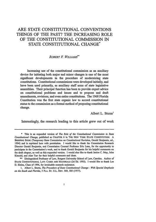 handle is hein.journals/hlps1 and id is 7 raw text is: ARE STATE CONSTITUTIONAL CONVENTIONS
THINGS OF THE PAST? THE INCREASING ROLE
OF THE CONSTITUTIONAL COMMISSION IN
STATE CONSTITUTIONAL CHANGE*
ROBERT F WILLIAMS**
Increasing use of the constitutional commission as an auxiliary
device for initiating both major and minor changes is one of the most
significant developments in the procedure of modernizing state
constitutions. Constitutional commissions were developed initially, and
have been used primarily, as auxiliary staff arms of state legislative
assemblies. Their principal function has been to provide expert advice
on constitutional problems and issues and to propose and draft
amendments, revisions, and even entire constitutions. The 1968 Florida
Constitution was the first state organic law to accord constitutional
status to the commission as a formal method of proposing constitutional
change.
Albert L. Sturm'
Interestingly, the research leading to this article grew out of work
* This is an expanded version of The Role of the Constitutional Commission in State
Constitutional Change, published as CHAPTER 6 in THE NEW YORK STATE CONSTITUTION: A
BRIEFING BOOK (Temporary State Commission on Constitutional Revision, Gerald Benjamin, ed.,
1994) and is reprinted here with permission. I would like to thank the Commission Research
Director Gerald Benjamin, and Commission Counsel Professor Eric Lane, for the opportunity to
participate in the Commission's work, and to thank Gerald Benjamin for his helpful comments on
the draft chapter, as well as this expanded version. I would also like to thank Janice C. May, John
Kincaid, and Alan Tar for their helpful comments and ideas.
** Distinguished Professor of Law, Rutgers University School of Law, Camden. Author of
STATE CONSTITUTIONAL LAW: CASES AND MATERIALS (2d Ed. 1993). I would like to thank Lee
D. Sinins, Class of 1996, for invaluable research assistance.
1. Albert L. Sturm, The Procedure of State Constitutional Change - With Special Emphasis
on the South and Florida, 5 FLA. ST. U.L. REv. 569, 585 (1977).


