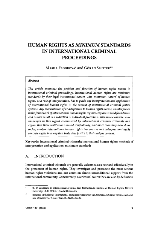 handle is hein.journals/hurandi3 and id is 9 raw text is: HUMAN RIGHTS AS MINIMUM STANDARDS
IN INTERNATIONAL CRIMINAL
PROCEEDINGS
MASHA FEDOROVA* and G6RAN SLUITER**
Abstract
This article examines the position and function of human rights norms in
international criminal proceedings. International human rights are minimum
standards by their legal-institutional nature. This 'minimum nature' of human
rights, as a rule of interpretation, has to guide any interpretation and application
of international human rights in the context of international criminal justice
systems. Any reorientation of or adaptation to human rights norms, as interpreted
in the framework of international human rights regimes, requires a solidfoundation
and cannot result in a reduction in individual protection. This article considers the
challenges in this regard encountered by international criminal tribunals and
argues that these institutions should scrupulously, and more than they have done
so far, analyse international human rights law sources and interpret and apply
concrete rights in a way that truly does justice to their unique context.
Keywords: International criminal tribunals; international human rights; methods of
interpretation and application; minimum standards
A. INTRODUCTION
International criminal tribunals are generally welcomed as a new and effective ally in
the protection of human rights. They investigate and prosecute the most serious
human rights violations and can count on almost unconditional support from the
international community. Concurrently, as criminal courts they are also by definition
Ph. D. candidate in international criminal law, Netherlands Institute of Human Rights, Utrecht
University; LL.M (2004), Utrecht University.
Professor in the law of international criminal procedure at the Amsterdam Center for International
Law, University of Amsterdam, the Netherlands.

3 HR&ILD 1 (2009)

9


