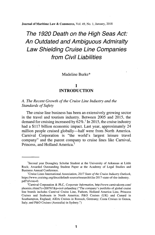 handle is hein.journals/jmlc49 and id is 5 raw text is: 



Journal of Maritime Law & Commerce, Vol. 49, No. 1, January, 2018

   The 1920 Death on the High Seas Act:

   An   Outdated and Ambiguous Admiralty

   Law Shielding Cruise Line Companies

                  from Civil Liabilities



                        Madeline  Burke*

                                I
                      INTRODUCTION

A. The Recent Growth  of the Cruise Line Industry and the
Standards  of Safety
   The cruise line business has been an extensively growing sector
in the travel and tourism industry. Between  2005  and  2015, the
demand  for cruising increased by 62%.1 In 2015, the cruise industry
had a $117  billion economic impact. Last year, approximately  24
million people cruised globally-half  were  from  North America.
Carnival  Corporation   is  the  world's  largest leisure  travel
company   and the parent company   to cruise lines like Carnival,
Princess, and Holland America.2



    *Second year Donaghey Scholar Student at the University of Arkansas at Little
Rock; Awarded Outstanding Student Paper at the Academy of Legal Studies and
Business Annual Conference.
    'Cruise Lines International Association, 2017 State of the Cruise Industry Outlook,
https://www.cruising.org/docs/default-source/research/clia-2017-state-of-the-industry.
pdf'?sfvrsn=O.
    2Carnival Corporation & PLC, Corporate Information, http://www.carnivalcorp.com/
phoenix.zhtml?c=200767&p=irol-prlanding (The company's portfolio of global cruise
line brands includes Carnival Cruise Line, Fathom, Holland America Line, Princess
Cruises and Seabourn in North America; P&O Cruises (UK) and Cunard in
Southampton, England; AIDA Cruises in Rostock, Germany; Costa Cruises in Genoa,
Italy; and P&O Cruises (Australia) in Sydney.)


1


