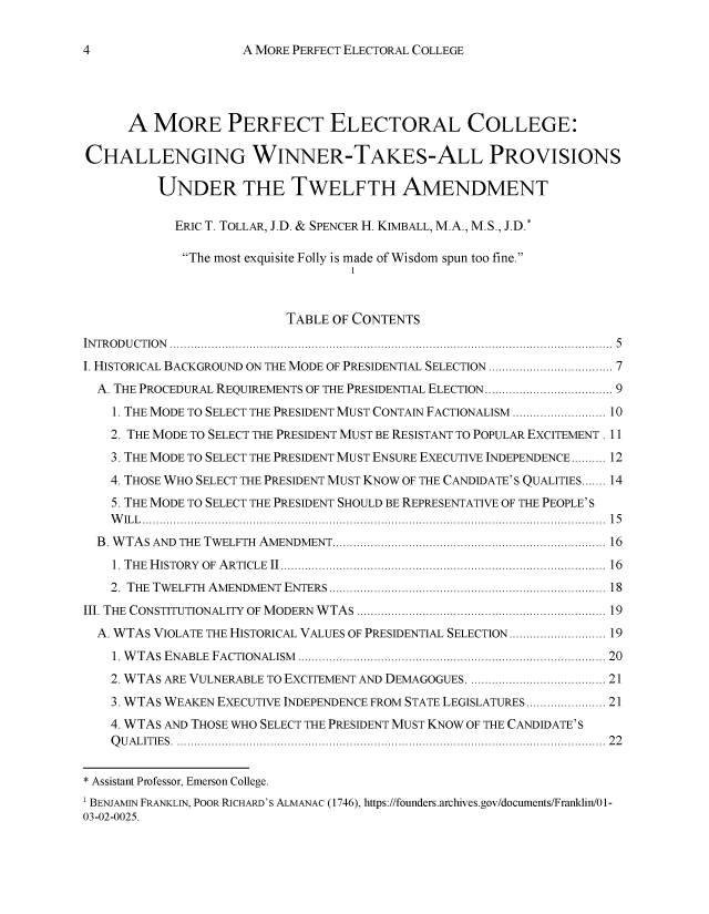 handle is hein.journals/legpb9 and id is 4 raw text is: 

A MORE PERFECT ELECTORAL COLLEGE


      A  MORE PERFECT ELECTORAL COLLEGE:

CHALLENGING WINNER-TAKES-ALL PROVISIONS

          UNDER THE TWELFTH AMENDMENT

            ERICT. TOLLAR, J.D. & SPENCERH. KIMBALL, M.A., M.S., J.D.*

            The most exquisite Folly is made of Wisdom spun too fine.
                                   1


                          TABLE OF CONTENTS
INTRODUCTION                                                 ................. 5
I. HISTORICAL BACKGROUND ON THE MODE OF PRESIDENTIAL SELECTION ................... 7
  A. THE PROCEDURAL REQUIREMENTS OF THE PRESIDENTIAL ELECTION... ................ 9
    1. THE MODE TO SELECT THE PRESIDENT MUST CONTAIN FACTIONALISM  ............... 10
    2. THE MODE TO SELECT THE PRESIDENT MUST BE RESISTANT TO POPULAR EXCITEMENT. 11
    3. THE MODE TO SELECT THE PRESIDENT MUST ENSURE EXECUTIVE INDEPENDENCE.......... 12
    4. THOSE WHO SELECT THE PRESIDENT MUST KNOW OF THE CANDIDATE' S QUALITIES....... 14
    5. THE MODE TO SELECT THE PRESIDENT SHOULD BE REPRESENTATIVE OF THE PEOPLE'S
    W ILL ....................                                    ..... 15
  B WTAS AND THE TWELFTH AMENDMENT........................................... 16
    1. THE HISTORY OF ARTICLE II.................................................. 16
    2. THE TWELFTH AMENDMENT ENTERS     ........................................... 18
III. THE CONSTITUTIONALITY OF MODERN WTAS ................................. ...... 19
  A. WTAS VIOLATE THE HISTORICAL VALUES OF PRESIDENTIAL SELECTION  ............... 19
    1. WTAS ENABLE FACTIONALISM    ............................................... 20
    2. WTAS ARE VULNERABLE TO EXCITEMENT AND DEMAGOGUES.  ...................... 21
    3. WTAS WEAKEN EXECUTIVE INDEPENDENCE FROM STATE LEGISLATURES ............ 21
    4. WTAS AND THOSE WHO SELECT THE PRESIDENT MUST KNOW OF THE CANDIDATE'S
    QUALITIES.           .................................................................. 22


* Assistant Professor, Emerson College.
1 BENJAMIN FRANKLIN, POOR RICHARD'S ALMANAC (1746), https://founders.archives.gov/documents/Franklin/0 1-
03-02-0025.


4


