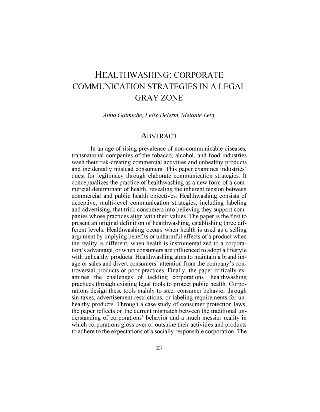 handle is hein.journals/lyclr36 and id is 31 raw text is: 










        HEALTHWASHING: CORPORATE

COMMUNICATION STRATEGIES IN A LEGAL

                       GRAY ZONE

           Anna  Galmiche, Felix Delerm, Melanie Levy


                         ABSTRACT

       In an age of rising prevalence of non-communicable diseases,
transnational companies of the tobacco, alcohol, and food industries
wash their risk-creating commercial activities and unhealthy products
and incidentally mislead consumers. This paper examines industries'
quest for legitimacy through elaborate communication strategies. It
conceptualizes the practice of healthwashing as a new form of a com-
mercial determinant of health, revealing the inherent tension between
commercial  and public health objectives. Healthwashing consists of
deceptive, multi-level communication strategies, including labeling
and advertising, that trick consumers into believing they support com-
panies whose practices align with their values. The paper is the first to
present an original definition of healthwashing, establishing three dif-
ferent levels. Healthwashing occurs when health is used as a selling
argument by implying benefits or unharmful effects of a product when
the reality is different, when health is instrumentalized to a corpora-
tion's advantage, or when consumers are influenced to adopt a lifestyle
with unhealthy products. Healthwashing aims to maintain a brand im-
age or sales and divert consumers' attention from the company's con-
troversial products or poor practices. Finally, the paper critically ex-
amines  the  challenges of tackling corporations' healthwashing
practices through existing legal tools to protect public health. Corpo-
rations design these tools mainly to steer consumer behavior through
sin taxes, advertisement restrictions, or labeling requirements for un-
healthy products. Through a case study of consumer protection laws,
the paper reflects on the current mismatch between the traditional un-
derstanding of corporations' behavior and a much messier reality in
which corporations gloss over or outshine their activities and products
to adhere to the expectations of a socially responsible corporation. The


23



