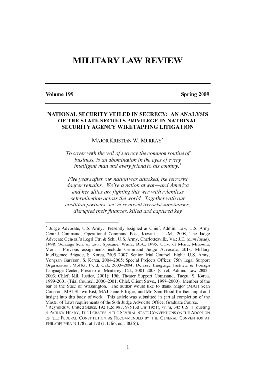 handle is hein.journals/milrv199 and id is 11 raw text is: 










            MILITARY LAW REVIEW





Volume 199                                               Spring 2009



NATIONAL SECURITY VEILED IN SECRECY: AN ANALYSIS
     OF THE STATE SECRETS PRIVILEGE IN NATIONAL
       SECURITY AGENCY WIRETAPPING LITIGATION

                    MAJOR KRISTIAN W. MURRAY*

         To cover with the veil of secrecy the common routine of
            business, is an abomination in the eyes of every
            intelligent man and every friend to his country.1

         Five years after our nation was attacked, the terrorist
         danger remains. We're a nation at war-and America
           and her allies are fighting this war with relentless
           determination across the world. Together with our
        coalition partners, we've removed terrorist sanctuaries,
            disrupted their finances, killed and captured key


  Judge Advocate, U.S. Army. Presently assigned as Chief, Admin. Law. U.S. Army
Central Command. Operational Command Post, Kuwait. LL.M., 2008. The Judge
Advocate General's Legal Ctr. & Sch., U.S. Army, Charlottesville, Va.: J.D. (cum laude).
1998, Gonzaga Sch. of Law. Spokane, Wash.; B.A.. 1995. Univ. of Mont.. Missoula.
Mont.  Previous assignments include Command Judge Advocate, 501st Military
Intelligence Brigade, S. Korea, 2005-2007; Senior Trial Counsel, Eighth U.S. Army,
Yongsan Garrison, S. Korea, 2004-2005; Special Projects Officer, 75th Legal Support
Organization, Moffett Field, Cal., 2003-2004; Defense Language Institute & Foreign
Language Center, Presidio of Monterey, Cal., 2001 2003 (Chief, Admin. Law 2002
2003: Chief, Mil. Justice, 2001): 19th Theater Support Command, Taegu, S. Korea.
1999 2001 (Trial Counsel. 2000-2001; Chief, Client Servs., 1999 2000). Member of the
bar of the State of Washington. The author would like to thank Major (MAJ) Sean
Condron, MAJ Shawn Fast, MAJ Gene Etlinger, and Mr. Sam Flood for their input and
insight into this body of work. This article was submitted in partial completion of the
Master of Laws requirements of the 56th Judge Advocate Officer Graduate Course.
' Reynolds v. United States, 192 F.2d 987, 995 (3d Cir. 1951), rev'd, 345 U.S. I (quoting
3 PATRICK HENRY, THE DEBATES IN THE SEVERAL STATE CONVENTIONS ON THE ADOPTION
OF THE FEDERAL CONSTITUTION AS RECOMMENDED BY THE GENERAL CONVENTION AT
PHILADELPHIA IN 1787, at 170 (J. Elliot ed.. 1836)).



