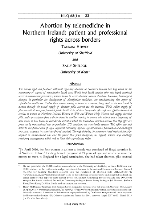 handle is hein.journals/nilq68 and id is 5 raw text is: 



NILQ 68(1): 1-33


                   Abortion by telemedicine in

    Northern Ireland: patient and professional

                           rights across borders

                                     TAMARA HERVEY

                                  University of Sheffield

                                              and

                                      SALLY SHELDON

                                    University of Kent*


                                            Abstract
 The ulneasy legal and political settlement regarding abortion in Northern Ireland has long relied on the
 outsourcng of aspects of reproductive health care. While local health services offer only hihy restricted
 access to termination procedures, women travel to access abortion services elsewhere. However, technological
 changes, in particular the development of abortffaient medicines, are revolutionising this aspect of
 reproductive healthcare. Rather than women having to travel to a service, today that service can travel to
 women  throu1gh the postal suipply of  abortion pills, sourced via the internet. While online supply of
pharmaceulticals can pose potentialpublic health risks, at least two groups offer safe and effective telemedical
services to women in Northern Ireland. Women on Web  and Women   Help  Women  each supply abortion
pills, ulnderprescrption from a doctor based in another countr, to women who wish to end a pregnancy of
nine weeks or less. Here, we consider the extent to which the telemedical abortion services that they offer are
protected by transnational law, in particlar, EU provisions on cross-border services. This offers new and
hitherto unexplored lines of legal argument (including defences against criminal prosecution and challenges
to a state 1 attempts to restrict the flow of services). Through claiming the autonomy-based legal relationships
implicit in transnational law and the power that flows therefrom, we suggest, women may  challenge
regulatory arrangements which seek to limit their reproductive rights.

                                         Introduction


In   April  2016, the  first woman  in at least a decade  was  convicted  of  illegal abortion in
   Northern   Ireland.1 Finding  herself pregnant   at 19 years of  age and  unable  to raise the
money to travel   to  England  for a  legal termination, she  had taken  abortion  pills sourced


    We  are grateful to the SURE student intern scheme at the University of Sheffield; to Laura Robinson, our
    SURE  student, for her enthusiastic and persistent contributions; to the Arts and Humanities Research Council
    (AHRC)   for funding  Sheldon's research into the regulation of abortion pills (AH/LO06537/1;
    <www.kent.ac.uk/law/mabal/index.html>); and to the following for constructive and insightful feedback on
    earlier drafts of this paper or parts thereof: Professor Kenneth Armstrong; Professor Marie Fox; Dr Goretti
    Horgan; Dr Sorcha Macleod; Dr Brid Ni Ghriinne; Professor Steven Peers; Professor Sol Picciotto; Stefanie
    Pletz; Flora Renz; Dr Oisin Suttle; and an anonymous reviewer.
 1  Henry McDonald, 'Northern Irish Woman Given Suspended Sentence over Self induced Abortion' The Guardian
    (4 April 2016) <www.theguardian.com/uk-news/2016/apr/04/northern-irish-woman-suspended-sentence-self
    induced-abortion>. A freedom of information request submitted by Dr Goretti Horgan found that no woman
    had been convicted under s 58, Offences Against the Person Act 1861, between 1 April 2007 and 31 March 2015
    (on file with the authors).


NILQ  spring 2017


