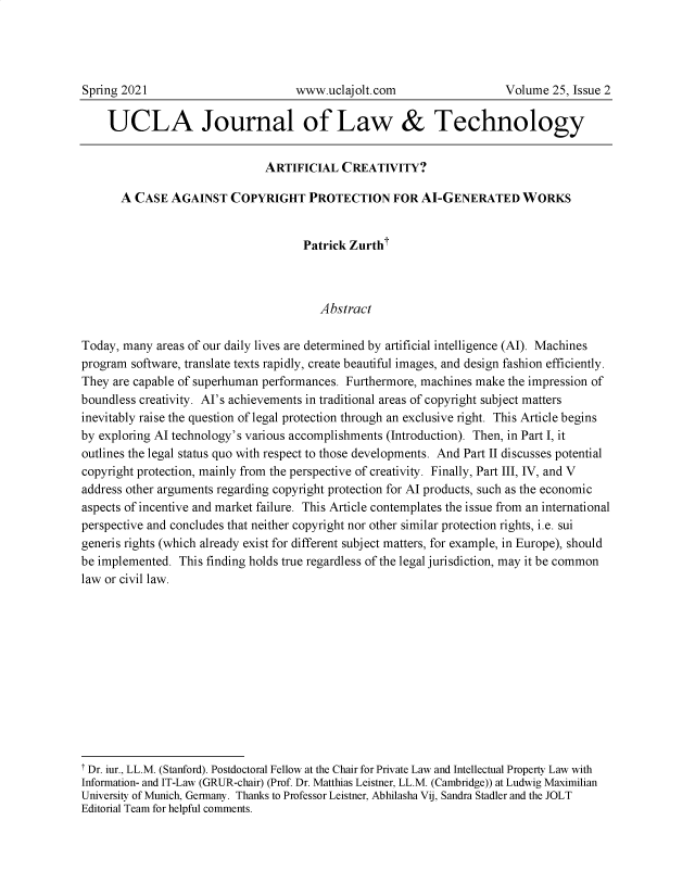 handle is hein.journals/ujlt25 and id is 41 raw text is: UCLA Journal of Law & Technology
ARTIFICIAL CREATIVITY?
A CASE AGAINST COPYRIGHT PROTECTION FOR AI-GENERATED WORKS
Patrick Zurtht
Abstract
Today, many areas of our daily lives are determined by artificial intelligence (AI). Machines
program software, translate texts rapidly, create beautiful images, and design fashion efficiently.
They are capable of superhuman performances. Furthermore, machines make the impression of
boundless creativity. AI's achievements in traditional areas of copyright subject matters
inevitably raise the question of legal protection through an exclusive right. This Article begins
by exploring Al technology's various accomplishments (Introduction). Then, in Part I, it
outlines the legal status quo with respect to those developments. And Part II discusses potential
copyright protection, mainly from the perspective of creativity. Finally, Part III, IV, and V
address other arguments regarding copyright protection for Al products, such as the economic
aspects of incentive and market failure. This Article contemplates the issue from an international
perspective and concludes that neither copyright nor other similar protection rights, i.e. sui
generis rights (which already exist for different subject matters, for example, in Europe), should
be implemented. This finding holds true regardless of the legal jurisdiction, may it be common
law or civil law.
T Dr. iur., LL.M. (Stanford). Postdoctoral Fellow at the Chair for Private Law and Intellectual Property Law with
Information- and IT-Law (GRUR-chair) (Prof. Dr. Matthias Leistner, LL.M. (Cambridge)) at Ludwig Maximilian
University of Munich, Germany. Thanks to Professor Leistner, Abhilasha Vij, Sandra Stadler and the JOLT
Editorial Team for helpful comments.

Spring 2021

www.uclajolt.com

Volume 25, Issue 2


