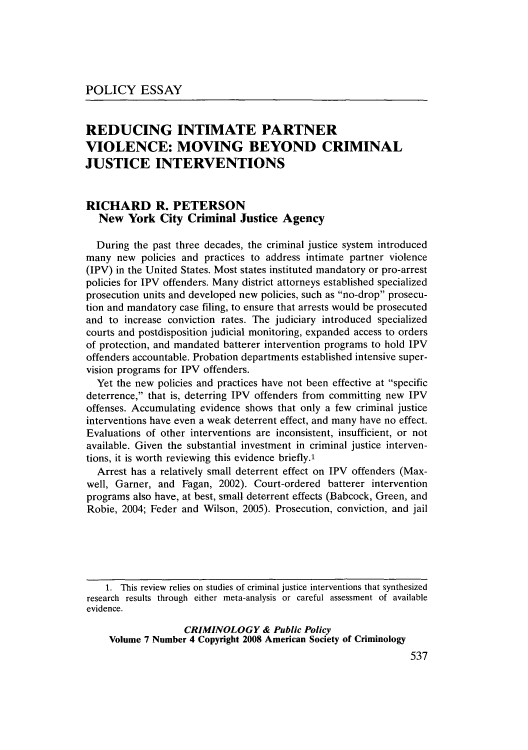 handle is hein.journals/crpp7 and id is 545 raw text is: POLICY ESSAY
REDUCING INTIMATE PARTNER
VIOLENCE: MOVING BEYOND CRIMINAL
JUSTICE INTERVENTIONS
RICHARD R. PETERSON
New York City Criminal Justice Agency
During the past three decades, the criminal justice system introduced
many new policies and practices to address intimate partner violence
(IPV) in the United States. Most states instituted mandatory or pro-arrest
policies for IPV offenders. Many district attorneys established specialized
prosecution units and developed new policies, such as no-drop prosecu-
tion and mandatory case filing, to ensure that arrests would be prosecuted
and to increase conviction rates. The judiciary introduced specialized
courts and postdisposition judicial monitoring, expanded access to orders
of protection, and mandated batterer intervention programs to hold IPV
offenders accountable. Probation departments established intensive super-
vision programs for IPV offenders.
Yet the new policies and practices have not been effective at specific
deterrence, that is, deterring IPV offenders from committing new IPV
offenses. Accumulating evidence shows that only a few criminal justice
interventions have even a weak deterrent effect, and many have no effect.
Evaluations of other interventions are inconsistent, insufficient, or not
available. Given the substantial investment in criminal justice interven-
tions, it is worth reviewing this evidence briefly.,
Arrest has a relatively small deterrent effect on IPV offenders (Max-
well, Garner, and Fagan, 2002). Court-ordered batterer intervention
programs also have, at best, small deterrent effects (Babcock, Green, and
Robie, 2004; Feder and Wilson, 2005). Prosecution, conviction, and jail
1. This review relies on studies of criminal justice interventions that synthesized
research results through either meta-analysis or careful assessment of available
evidence.
CRIMINOLOGY & Public Policy
Volume 7 Number 4 Copyright 2008 American Society of Criminology
537


