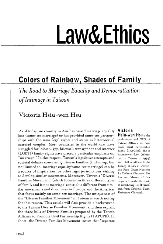 handle is hein.journals/geojaf16 and id is 402 raw text is: 










Law&Ethics


Colors of Rainbow, Shades of Family


The   Road   to Marriage Equality and Democratization

ofIntimacy in Taiwan



Victoria Hsiu-wen Hsu


As of today, no country in Asia has passed marriage equality
laws (same-sex marriage) or has provided same-sex partner-
ships with the same legal rights and status as heterosexual
married  couples. Most countries in the world that have
struggled for lesbian, gay, bisexual, transgender and intersex
(LGBTI)  family rights have placed a particular emphasis on
marriage. In this respect, Taiwan's legislative attempts and
societal debates concerning diverse families (including, but
not limited to, marriage equality/same-sex marriage) can be
a source of inspiration for other legal jurisdictions wishing
to develop similar movements. Moreover, Taiwan's Diverse
Families Movement (which focuses on three different types
of family and is not marriage-centric) is different from sim-
ilar movements and discourses in Europe and the Americas
that focus mainly on same-sex marriage. The uniqueness of
the Diverse Families Movement in Taiwan is worth noting
for this reason. This article will first provide a background
to the Taiwan Diverse Families Movement, and then explain
the three bills of Diverse Families proposed by the Taiwan
Alliance to Promote Civil Partnership Rights (TAPCPR). In
short, the Diverse Families Movement insists that separate


Victoria
Hsiu-wen  Hsu is the
co-founder and CEO of
Taiwan Alliance to Pro-
mote Civil Partnership
Rights (TAPCPR). She is
Attorney-at-Law (admit-
ted in Taiwan in 1999)
and PhD candidate in the
Faculty of Law at Univer-
sit6 Paris Ouest Nanterre
La Defense (France). She
has two Master of Law
degrees from the Universi-
te Strasbourg III (France)
and from National Taipei
University (Taiwan).


[1541


