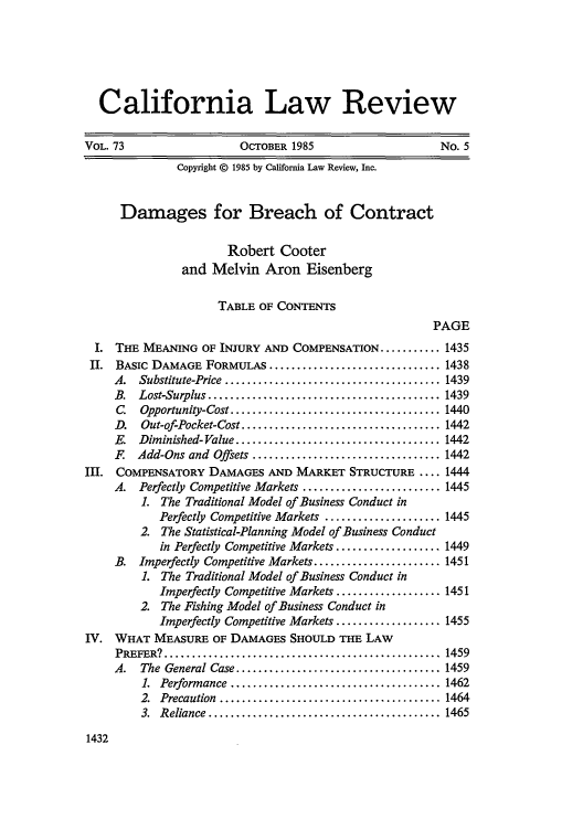 handle is hein.journals/calr73 and id is 1446 raw text is: California Law Review
VOL. 73                      OCTOBER 1985                        No. 5
Copyright © 1985 by California Law Review, Inc.
Damages for Breach of Contract
Robert Cooter
and Melvin Aron Eisenberg
TABLE OF CONTENTS
PAGE
I. THE MEANING OF INJURY AND COMPENSATION ........... 1435
II. BASIC DAMAGE FORMULAS ............................... 1438
A.   Substitute-Price ....................................... 1439
B.  Lost-Surplus .......................................... 1439
C.  Opportunity-Cost ...................................... 1440
D.   Out-of-Pocket-Cost .................................... 1442
E. Diminished-Value ..................................... 1442
F   Add-Ons and Offsets .................................. 1442
III. COMPENSATORY DAMAGES AND MARKET STRUCTURE .... 1444
A. Perfectly Competitive Markets ......................... 1445
L The Traditional Model of Business Conduct in
Perfectly Competitive Markets ..................... 1445
2. The Statistical-Planning Model of Business Conduct
in Perfectly Competitive Markets ................... 1449
B. Imperfectly Competitive Markets ....................... 1451
1. The Traditional Model of Business Conduct in
Imperfectly Competitive Markets ................... 1451
2. The Fishing Model of Business Conduct in
Imperfectly Competitive Markets ................... 1455
IV. WHAT MEASURE OF DAMAGES SHOULD THE LAW
PREFER? ..................................................   1459
A.   The General Case ..................................... 1459
1.  Performance ...................................... 1462
2.  Precaution  ........................................ 1464
3.  Reliance  ..........................................  1465

1432


