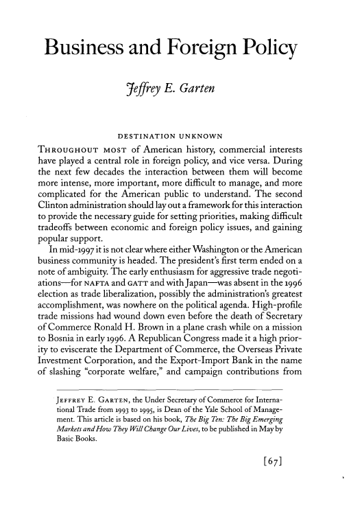 handle is hein.journals/fora76 and id is 459 raw text is: 



  Business and Foreign Policy


                     jeffrey E. Garten



                   DESTINATION UNKNOWN
THROUGHOUT MOST of American history, commercial interests
have played a central role in foreign policy, and vice versa. During
the next few decades the interaction between them will become
more intense, more important, more difficult to manage, and more
complicated for the American public to understand. The second
Clinton administration should lay out a framework for this interaction
to provide the necessary guide for setting priorities, making difficult
tradeoffs between economic and foreign policy issues, and gaining
popular support.
   In mid-1997 it is not clear where either Washington or the American
business community is headed. The president's first term ended on a
note of ambiguity. The early enthusiasm for aggressive trade negoti-
ations-for NAFTA and GATT and with Japan-was absent in the 1996
election as trade liberalization, possibly the administration's greatest
accomplishment, was nowhere on the political agenda. High-profile
trade missions had wound down even before the death of Secretary
of Commerce Ronald H. Brown in a plane crash while on a mission
to Bosnia in early 1996. A Republican Congress made it a high prior-
ity to eviscerate the Department of Commerce, the Overseas Private
Investment Corporation, and the Export-Import Bank in the name
of slashing corporate welfare, and campaign contributions from

    JEFFREY E. GARTEN, the Under Secretary of Commerce for Interna-
    tional Trade from 1993 to 1995, is Dean of the Yale School of Manage-
    ment. This article is based on his book, The Big Ten: The Big Emerging
    Markets and How They Will Change Our Lives, to be published in May by
    Basic Books.


[67]



