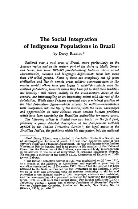 handle is hein.journals/intlr85 and id is 339 raw text is: The Social Integration
of Indigenous Populations in Brazil
by Darcy RIBEIRO 1
Scattered over a vast area of Brazil, more particularly in the
Amazon region and in the eastern part of the states of Matto Grosso
and Goids, live some 100,000 forest-dwelling Indians whose racial
characteristics, customs and languages diferentiate them into more
than 140 tribal groups. Some of these are completely cut of from
civilisation and live in remote areas without communication to the
outside world ; others have just begun to establish contacts with the
civilised population, towards which they have yet to shed their traditio-
nal hostility ; still others, mainly in the south-western areas of the
country, are intermingling to an increasing extent with the rest of the
population. While these Indians represent only a minimal fraction of
the total population figure-which exceeds 60 million-nevertheless
their integration into the life of the nation, with the same advantages
and opportunities as other citizens, raises serious human problems
which have been exercising the Brazilian authorities for many years.
The following article is divided into two parts : in the first part,
following a fairly detailed description of the pacification methods
applied by the Indian Protection Service 2, the legal status of the
Brazilian Indian, the problems which his integration into the national
I Prof. Darcy Ribeiro was attached to the Indian Protection Service, as
an anthropologist, for several years. He was then appointed Chief of the
Service's Study and Planning Department. He was the founder of the Indian
Museum in Rio de Janeiro, and is at present a life member of the National
Council for the Protection of the Indians, a government body, in recognition
of his services to the cause of integration of Brazilian indigenous peoples.
He was also a member of the former I.L.O. Committee of Experts on Indi-
genous Labour.
' The Indian Protection Service (I.P.S.) was established on 20 June 1910,
as a branch of the Ministry of Agriculture, and regulations governing- its
operation were issued on 15 December 1911. Since 1943 the Service has been
attached to the National Council for the Protection of the Indians, a body
set up in 1939 and entrusted with all matters pertaining to aid for and
protection of the Indians, study of their languages, customs and traditions,
and the recommending of appropriate measures for achieving the objectives
of the I.P.S. as well as of the Council itself. For further details see I-L.O. :
Indigenous Peoples : Living and Working Conditions of Aboriginal Popula-
tions in Independent Countries, Studies and Reports, New Series, No. 35
(Geneva, 1953), pp. 476 ff.


